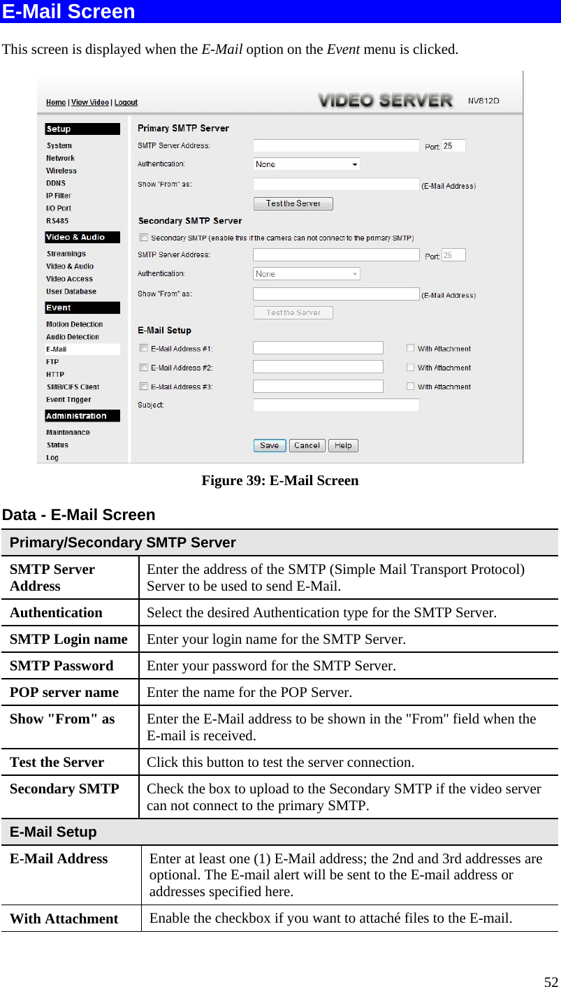  E-Mail Screen This screen is displayed when the E-Mail option on the Event menu is clicked.  Figure 39: E-Mail Screen Data - E-Mail Screen Primary/Secondary SMTP Server SMTP Server Address  Enter the address of the SMTP (Simple Mail Transport Protocol) Server to be used to send E-Mail. Authentication  Select the desired Authentication type for the SMTP Server. SMTP Login name Enter your login name for the SMTP Server. SMTP Password  Enter your password for the SMTP Server. POP server name  Enter the name for the POP Server. Show &quot;From&quot; as  Enter the E-Mail address to be shown in the &quot;From&quot; field when the E-mail is received. Test the Server  Click this button to test the server connection.  Secondary SMTP  Check the box to upload to the Secondary SMTP if the video server can not connect to the primary SMTP.   E-Mail Setup E-Mail Address  Enter at least one (1) E-Mail address; the 2nd and 3rd addresses are optional. The E-mail alert will be sent to the E-mail address or addresses specified here. With Attachment  Enable the checkbox if you want to attaché files to the E-mail. 52 
