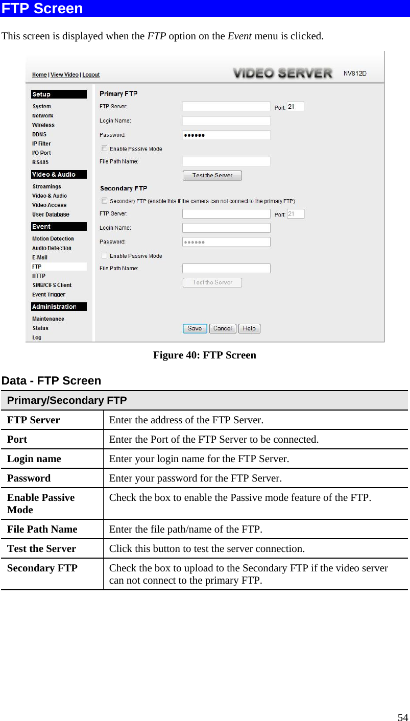  FTP Screen This screen is displayed when the FTP option on the Event menu is clicked.  Figure 40: FTP Screen Data - FTP Screen Primary/Secondary FTP FTP Server   Enter the address of the FTP Server. Port  Enter the Port of the FTP Server to be connected. Login name  Enter your login name for the FTP Server. Password  Enter your password for the FTP Server. Enable Passive Mode  Check the box to enable the Passive mode feature of the FTP. File Path Name  Enter the file path/name of the FTP. Test the Server  Click this button to test the server connection.  Secondary FTP  Check the box to upload to the Secondary FTP if the video server can not connect to the primary FTP.    54 