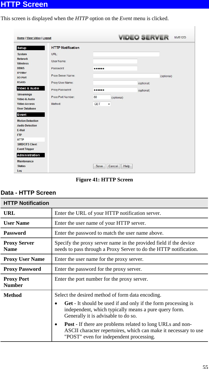  HTTP Screen This screen is displayed when the HTTP option on the Event menu is clicked.  Figure 41: HTTP Screen Data - HTTP Screen HTTP Notification URL  Enter the URL of your HTTP notification server. User Name  Enter the user name of your HTTP server. Password  Enter the password to match the user name above. Proxy Server Name  Specify the proxy server name in the provided field if the device needs to pass through a Proxy Server to do the HTTP notification. Proxy User Name  Enter the user name for the proxy server. Proxy Password  Enter the password for the proxy server. Proxy Port Number  Enter the port number for the proxy server. Method  Select the desired method of form data encoding.  •  Get - It should be used if and only if the form processing is independent, which typically means a pure query form. Generally it is advisable to do so.  •  Post - If there are problems related to long URLs and non-ASCII character repertoires, which can make it necessary to use &quot;POST&quot; even for independent processing.  55 