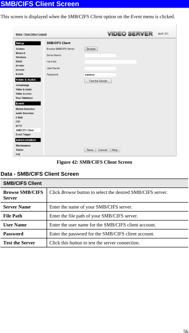  SMB/CIFS Client Screen This screen is displayed when the SMB/CIFS Client option on the Event menu is clicked.  Figure 42: SMB/CIFS Client Screen Data - SMB/CIFS Client Screen SMB/CIFS Client Browse SMB/CIFS Server  Click Browse button to select the desired SMB/CIFS server. Server Name  Enter the name of your SMB/CIFS server.  File Path  Enter the file path of your SMB/CIFS server. User Name  Enter the user name for the SMB/CIFS client account. Password  Enter the password for the SMB/CIFS client account. Test the Server  Click this button to test the server connection.      56 