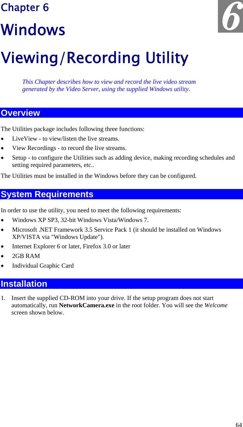  6 Chapter 6 Windows Viewing/Recording Utility This Chapter describes how to view and record the live video stream generated by the Video Server, using the supplied Windows utility. Overview The Utilities package includes following three functions: •  LiveView - to view/listen the live streams. •  View Recordings - to record the live streams. •  Setup - to configure the Utilities such as adding device, making recording schedules and setting required parameters, etc.. The Utilities must be installed in the Windows before they can be configured. System Requirements In order to use the utility, you need to meet the following requirements: •  Windows XP SP3, 32-bit Windows Vista/Windows 7. •  Microsoft .NET Framework 3.5 Service Pack 1 (it should be installed on Windows XP/VISTA via &quot;Windows Update&quot;). •  Internet Explorer 6 or later, Firefox 3.0 or later •  2GB RAM •  Individual Graphic Card Installation 1.  Insert the supplied CD-ROM into your drive. If the setup program does not start automatically, run NetworkCamera.exe in the root folder. You will see the Welcome screen shown below. 64 