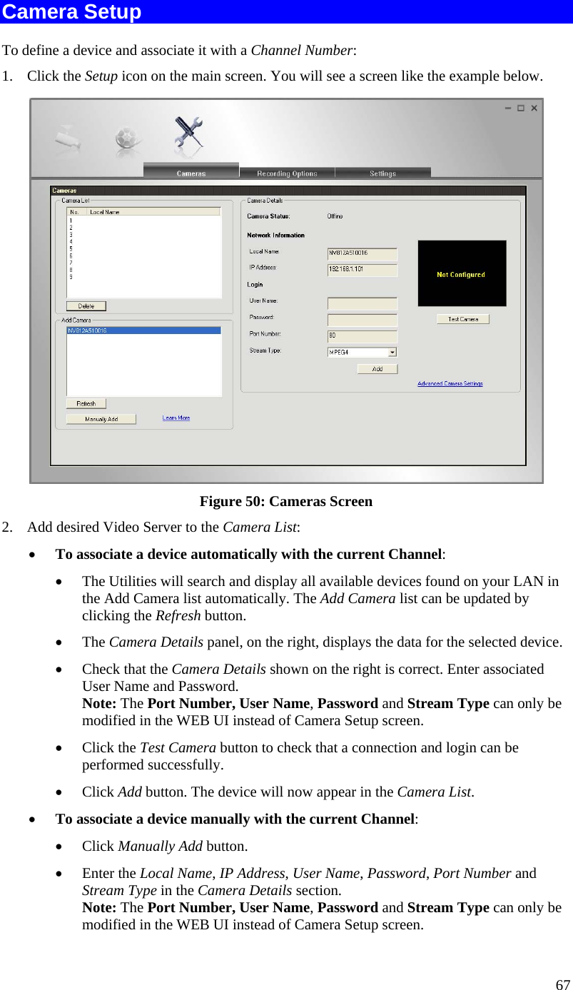  Camera Setup To define a device and associate it with a Channel Number: 1. Click the Setup icon on the main screen. You will see a screen like the example below.  Figure 50: Cameras Screen 2.  Add desired Video Server to the Camera List: •  To associate a device automatically with the current Channel: •  The Utilities will search and display all available devices found on your LAN in the Add Camera list automatically. The Add Camera list can be updated by clicking the Refresh button. •  The Camera Details panel, on the right, displays the data for the selected device. •  Check that the Camera Details shown on the right is correct. Enter associated User Name and Password. Note: The Port Number, User Name, Password and Stream Type can only be modified in the WEB UI instead of Camera Setup screen.  •  Click the Test Camera button to check that a connection and login can be performed successfully. •  Click Add button. The device will now appear in the Camera List. •  To associate a device manually with the current Channel: •  Click Manually Add button. •  Enter the Local Name, IP Address, User Name, Password, Port Number and Stream Type in the Camera Details section. Note: The Port Number, User Name, Password and Stream Type can only be modified in the WEB UI instead of Camera Setup screen.  67 