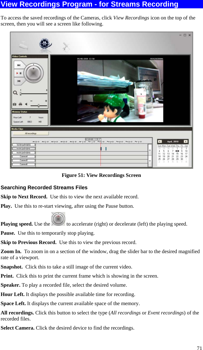  View Recordings Program - for Streams Recording To access the saved recordings of the Cameras, click View Recordings icon on the top of the screen, then you will see a screen like following.  Figure 51: View Recordings Screen Searching Recorded Streams Files Skip to Next Record.  Use this to view the next available record. Play.  Use this to re-start viewing, after using the Pause button. Playing speed. Use the   to accelerate (right) or decelerate (left) the playing speed.  Pause.  Use this to temporarily stop playing. Skip to Previous Record.  Use this to view the previous record. Zoom In.  To zoom in on a section of the window, drag the slider bar to the desired magnified rate of a viewport. Snapshot.  Click this to take a still image of the current video. Print.  Click this to print the current frame which is showing in the screen. Speaker. To play a recorded file, select the desired volume. Hour Left. It displays the possible available time for recording. Space Left. It displays the current available space of the memory. All recordings. Click this button to select the type (All recordings or Event recordings) of the recorded files. Select Camera. Click the desired device to find the recordings.  71 