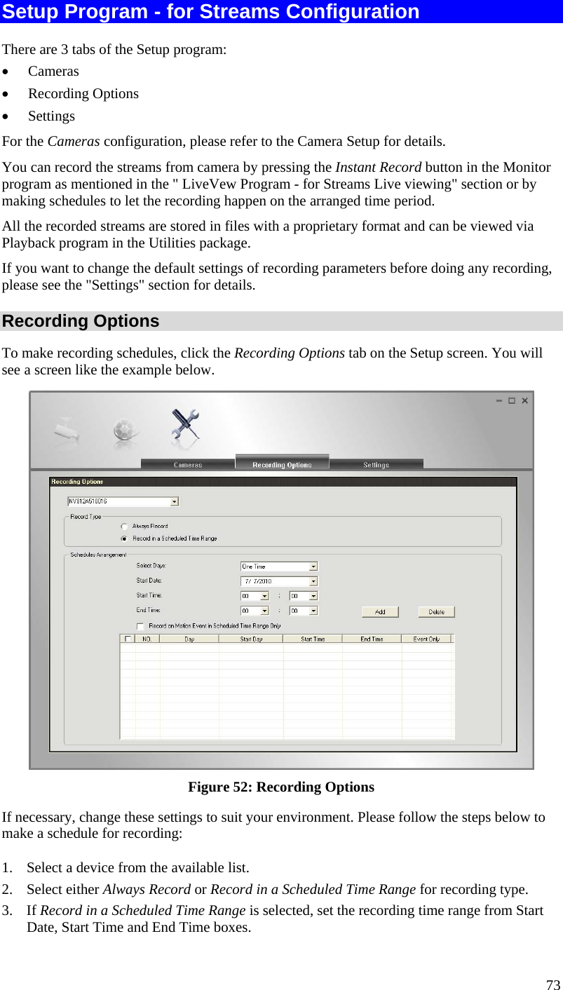  Setup Program - for Streams Configuration There are 3 tabs of the Setup program: •  Cameras •  Recording Options •  Settings For the Cameras configuration, please refer to the Camera Setup for details. You can record the streams from camera by pressing the Instant Record button in the Monitor program as mentioned in the &quot; LiveVew Program - for Streams Live viewing&quot; section or by making schedules to let the recording happen on the arranged time period. All the recorded streams are stored in files with a proprietary format and can be viewed via Playback program in the Utilities package. If you want to change the default settings of recording parameters before doing any recording, please see the &quot;Settings&quot; section for details. Recording Options To make recording schedules, click the Recording Options tab on the Setup screen. You will see a screen like the example below.  Figure 52: Recording Options If necessary, change these settings to suit your environment. Please follow the steps below to make a schedule for recording: 1.  Select a device from the available list. 2. Select either Always Record or Record in a Scheduled Time Range for recording type. 3. If Record in a Scheduled Time Range is selected, set the recording time range from Start Date, Start Time and End Time boxes. 73 