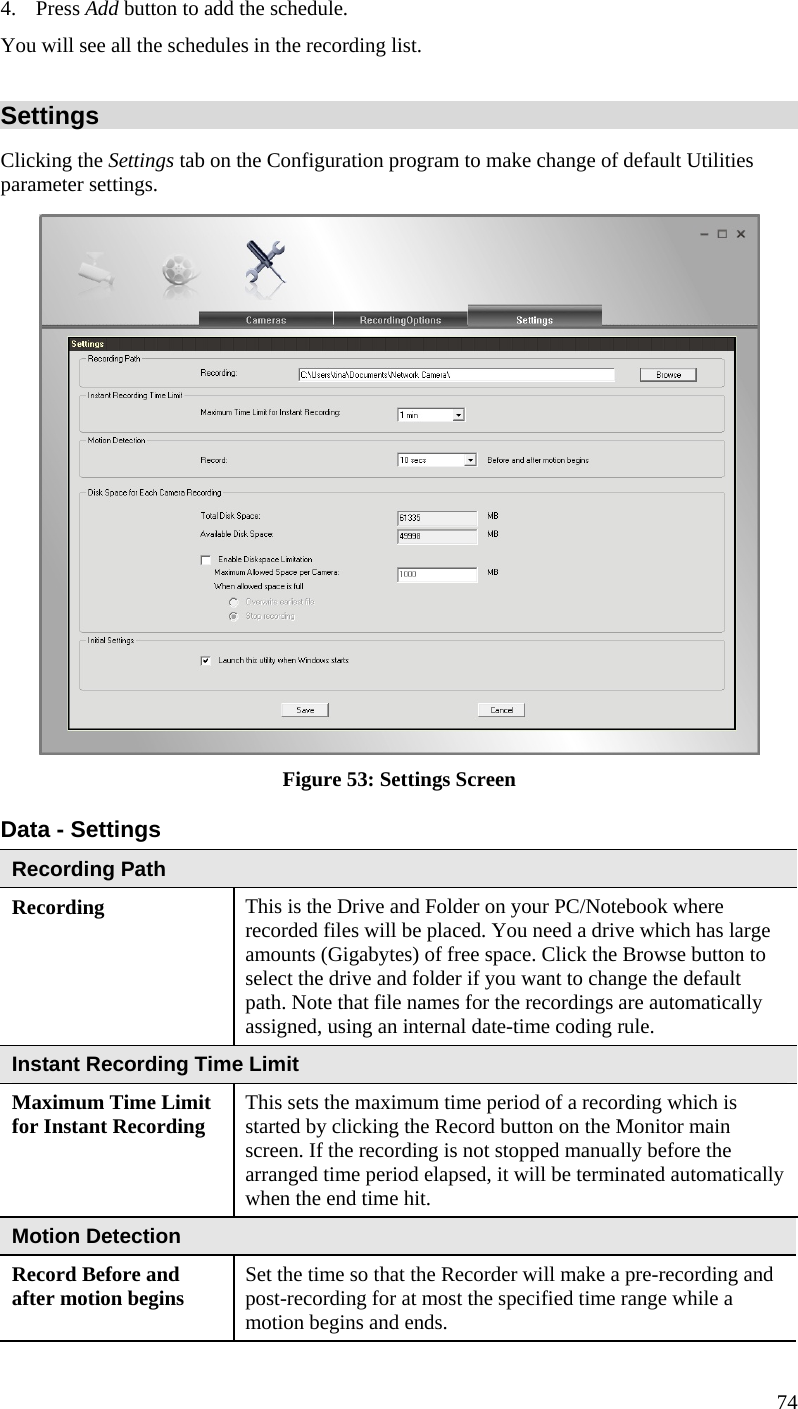  4. Press Add button to add the schedule.  You will see all the schedules in the recording list. Settings Clicking the Settings tab on the Configuration program to make change of default Utilities parameter settings.  Figure 53: Settings Screen Data - Settings Recording Path Recording  This is the Drive and Folder on your PC/Notebook where recorded files will be placed. You need a drive which has large amounts (Gigabytes) of free space. Click the Browse button to select the drive and folder if you want to change the default path. Note that file names for the recordings are automatically assigned, using an internal date-time coding rule. Instant Recording Time Limit Maximum Time Limit for Instant Recording  This sets the maximum time period of a recording which is started by clicking the Record button on the Monitor main screen. If the recording is not stopped manually before the arranged time period elapsed, it will be terminated automatically when the end time hit. Motion Detection Record Before and after motion begins  Set the time so that the Recorder will make a pre-recording and post-recording for at most the specified time range while a motion begins and ends. 74 