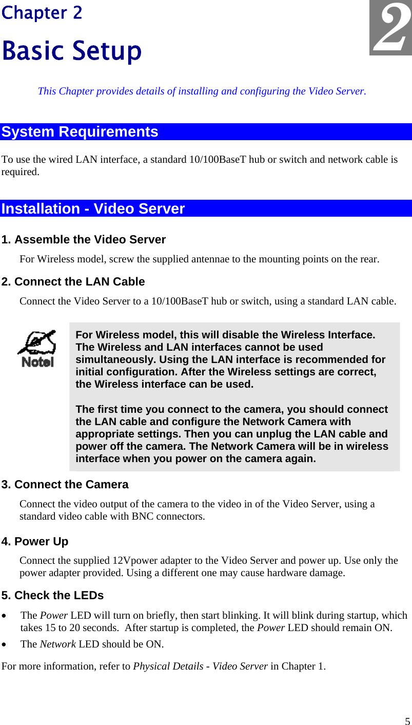  2 Chapter 2 Basic Setup This Chapter provides details of installing and configuring the Video Server. System Requirements To use the wired LAN interface, a standard 10/100BaseT hub or switch and network cable is required.   Installation - Video Server 1. Assemble the Video Server  For Wireless model, screw the supplied antennae to the mounting points on the rear. 2. Connect the LAN Cable Connect the Video Server to a 10/100BaseT hub or switch, using a standard LAN cable.   For Wireless model, this will disable the Wireless Interface. The Wireless and LAN interfaces cannot be used simultaneously. Using the LAN interface is recommended for initial configuration. After the Wireless settings are correct, the Wireless interface can be used.  The first time you connect to the camera, you should connect the LAN cable and configure the Network Camera with appropriate settings. Then you can unplug the LAN cable and power off the camera. The Network Camera will be in wireless interface when you power on the camera again. 3. Connect the Camera Connect the video output of the camera to the video in of the Video Server, using a standard video cable with BNC connectors.  4. Power Up Connect the supplied 12Vpower adapter to the Video Server and power up. Use only the power adapter provided. Using a different one may cause hardware damage. 5. Check the LEDs •  The Power LED will turn on briefly, then start blinking. It will blink during startup, which takes 15 to 20 seconds.  After startup is completed, the Power LED should remain ON. •  The Network LED should be ON. For more information, refer to Physical Details - Video Server in Chapter 1.   5 