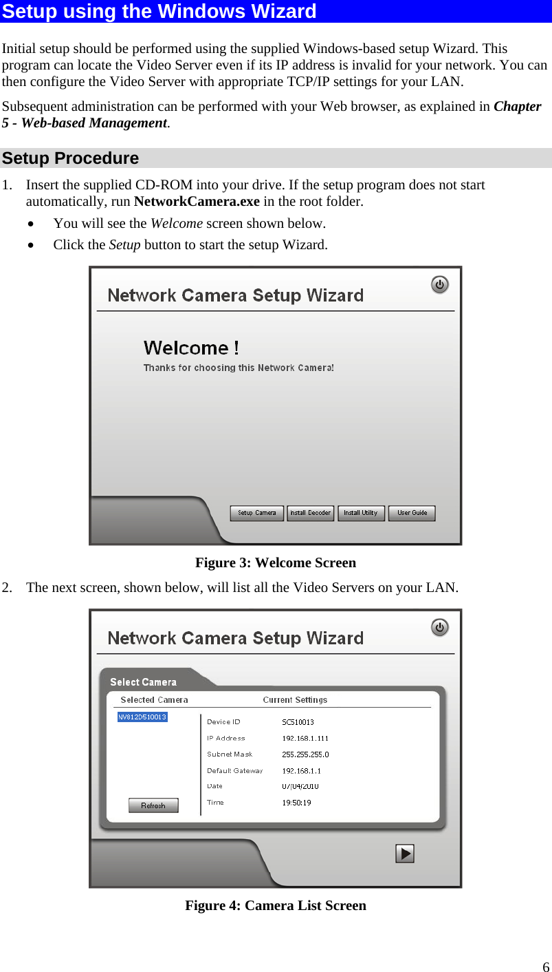  Setup using the Windows Wizard Initial setup should be performed using the supplied Windows-based setup Wizard. This program can locate the Video Server even if its IP address is invalid for your network. You can then configure the Video Server with appropriate TCP/IP settings for your LAN.  Subsequent administration can be performed with your Web browser, as explained in Chapter 5 - Web-based Management. Setup Procedure 1.  Insert the supplied CD-ROM into your drive. If the setup program does not start automatically, run NetworkCamera.exe in the root folder.  •  You will see the Welcome screen shown below. •  Click the Setup button to start the setup Wizard.  Figure 3: Welcome Screen 2.  The next screen, shown below, will list all the Video Servers on your LAN.    Figure 4: Camera List Screen 6 