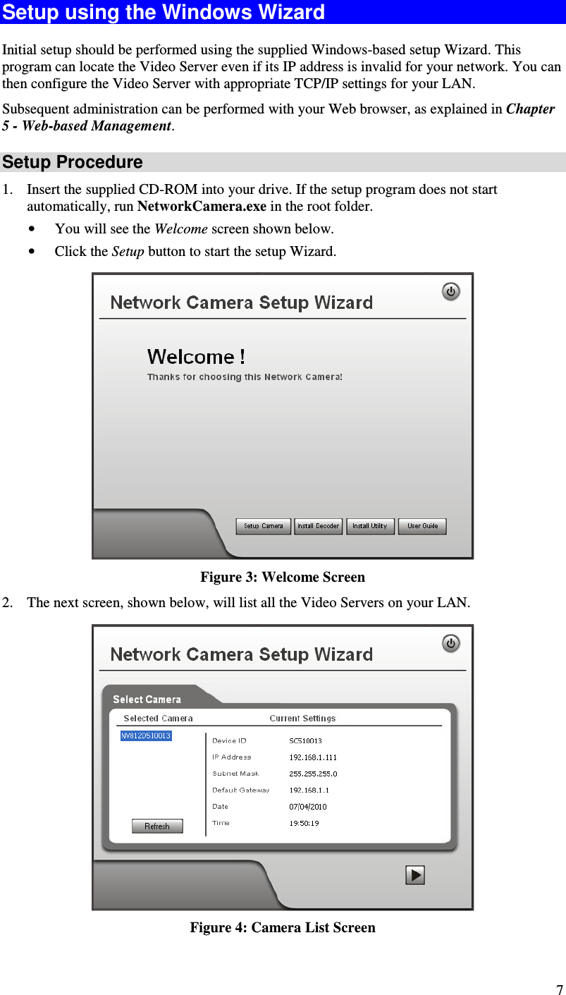  7 Setup using the Windows Wizard Initial setup should be performed using the supplied Windows-based setup Wizard. This program can locate the Video Server even if its IP address is invalid for your network. You can then configure the Video Server with appropriate TCP/IP settings for your LAN.  Subsequent administration can be performed with your Web browser, as explained in Chapter 5 - Web-based Management. Setup Procedure 1. Insert the supplied CD-ROM into your drive. If the setup program does not start automatically, run NetworkCamera.exe in the root folder.  • You will see the Welcome screen shown below. • Click the Setup button to start the setup Wizard.  Figure 3: Welcome Screen 2. The next screen, shown below, will list all the Video Servers on your LAN.    Figure 4: Camera List Screen 