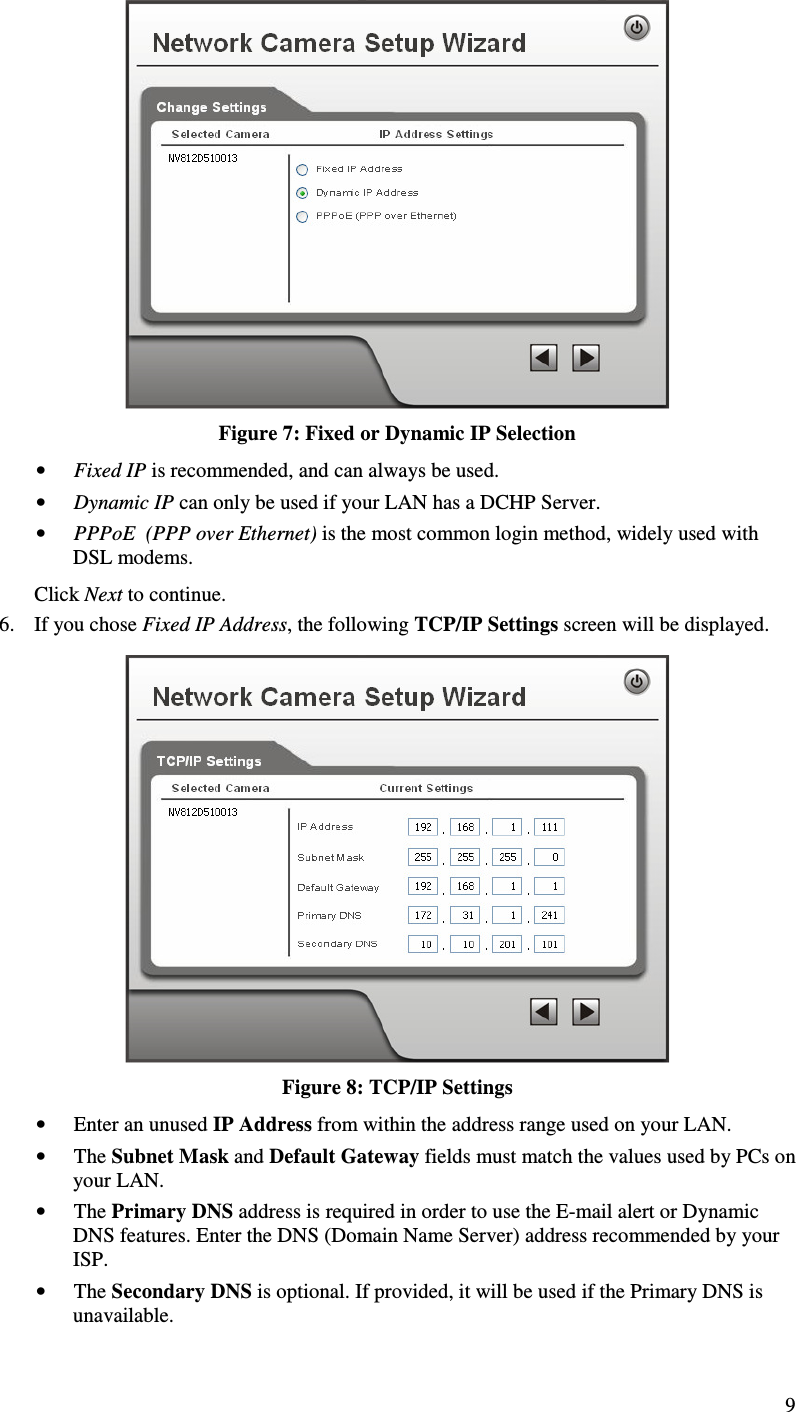  9  Figure 7: Fixed or Dynamic IP Selection • Fixed IP is recommended, and can always be used. • Dynamic IP can only be used if your LAN has a DCHP Server. • PPPoE  (PPP over Ethernet) is the most common login method, widely used with DSL modems. Click Next to continue. 6. If you chose Fixed IP Address, the following TCP/IP Settings screen will be displayed.   Figure 8: TCP/IP Settings • Enter an unused IP Address from within the address range used on your LAN. • The Subnet Mask and Default Gateway fields must match the values used by PCs on your LAN. • The Primary DNS address is required in order to use the E-mail alert or Dynamic DNS features. Enter the DNS (Domain Name Server) address recommended by your ISP. • The Secondary DNS is optional. If provided, it will be used if the Primary DNS is unavailable. 