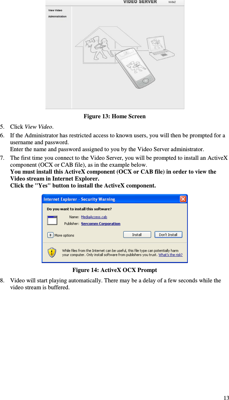  13  Figure 13: Home Screen 5. Click View Video. 6. If the Administrator has restricted access to known users, you will then be prompted for a username and password.  Enter the name and password assigned to you by the Video Server administrator. 7. The first time you connect to the Video Server, you will be prompted to install an ActiveX component (OCX or CAB file), as in the example below. You must install this ActiveX component (OCX or CAB file) in order to view the Video stream in Internet Explorer. Click the &quot;Yes&quot; button to install the ActiveX component.  Figure 14: ActiveX OCX Prompt 8. Video will start playing automatically. There may be a delay of a few seconds while the video stream is buffered.  
