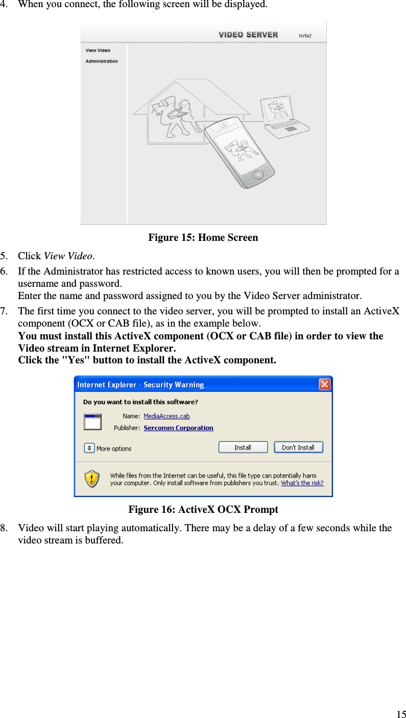  15 4. When you connect, the following screen will be displayed.  Figure 15: Home Screen 5. Click View Video. 6. If the Administrator has restricted access to known users, you will then be prompted for a username and password.  Enter the name and password assigned to you by the Video Server administrator. 7. The first time you connect to the video server, you will be prompted to install an ActiveX component (OCX or CAB file), as in the example below. You must install this ActiveX component (OCX or CAB file) in order to view the Video stream in Internet Explorer. Click the &quot;Yes&quot; button to install the ActiveX component.  Figure 16: ActiveX OCX Prompt 8. Video will start playing automatically. There may be a delay of a few seconds while the video stream is buffered. 
