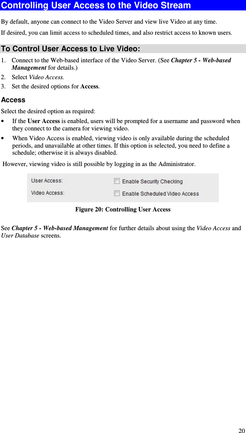  20 Controlling User Access to the Video Stream By default, anyone can connect to the Video Server and view live Video at any time. If desired, you can limit access to scheduled times, and also restrict access to known users. To Control User Access to Live Video: 1. Connect to the Web-based interface of the Video Server. (See Chapter 5 - Web-based Management for details.) 2. Select Video Access.  3. Set the desired options for Access. Access Select the desired option as required: • If the User Access is enabled, users will be prompted for a username and password when they connect to the camera for viewing video.  • When Video Access is enabled, viewing video is only available during the scheduled periods, and unavailable at other times. If this option is selected, you need to define a schedule; otherwise it is always disabled.  However, viewing video is still possible by logging in as the Administrator.  Figure 20: Controlling User Access See Chapter 5 - Web-based Management for further details about using the Video Access and User Database screens.   