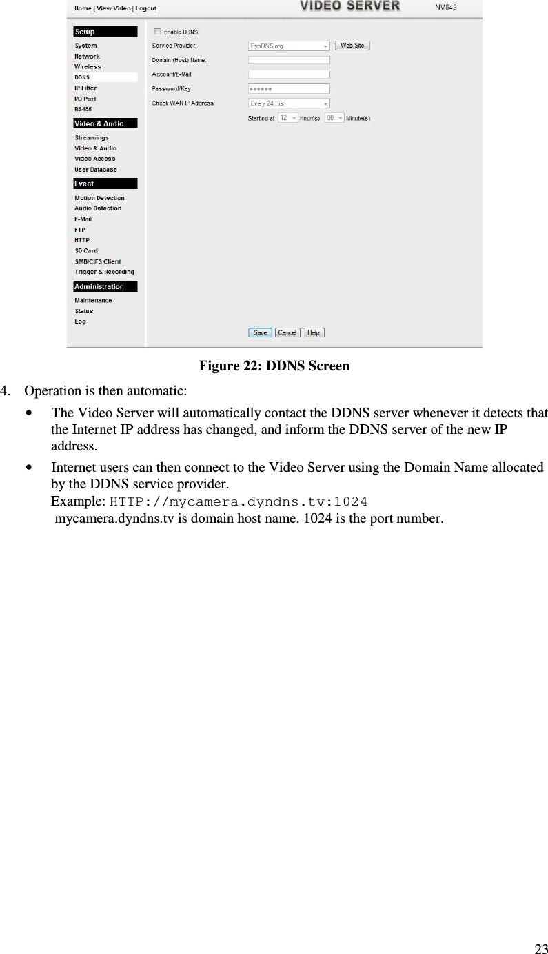  23  Figure 22: DDNS Screen 4. Operation is then automatic: • The Video Server will automatically contact the DDNS server whenever it detects that the Internet IP address has changed, and inform the DDNS server of the new IP address. • Internet users can then connect to the Video Server using the Domain Name allocated by the DDNS service provider. Example: HTTP://mycamera.dyndns.tv:1024  mycamera.dyndns.tv is domain host name. 1024 is the port number.   