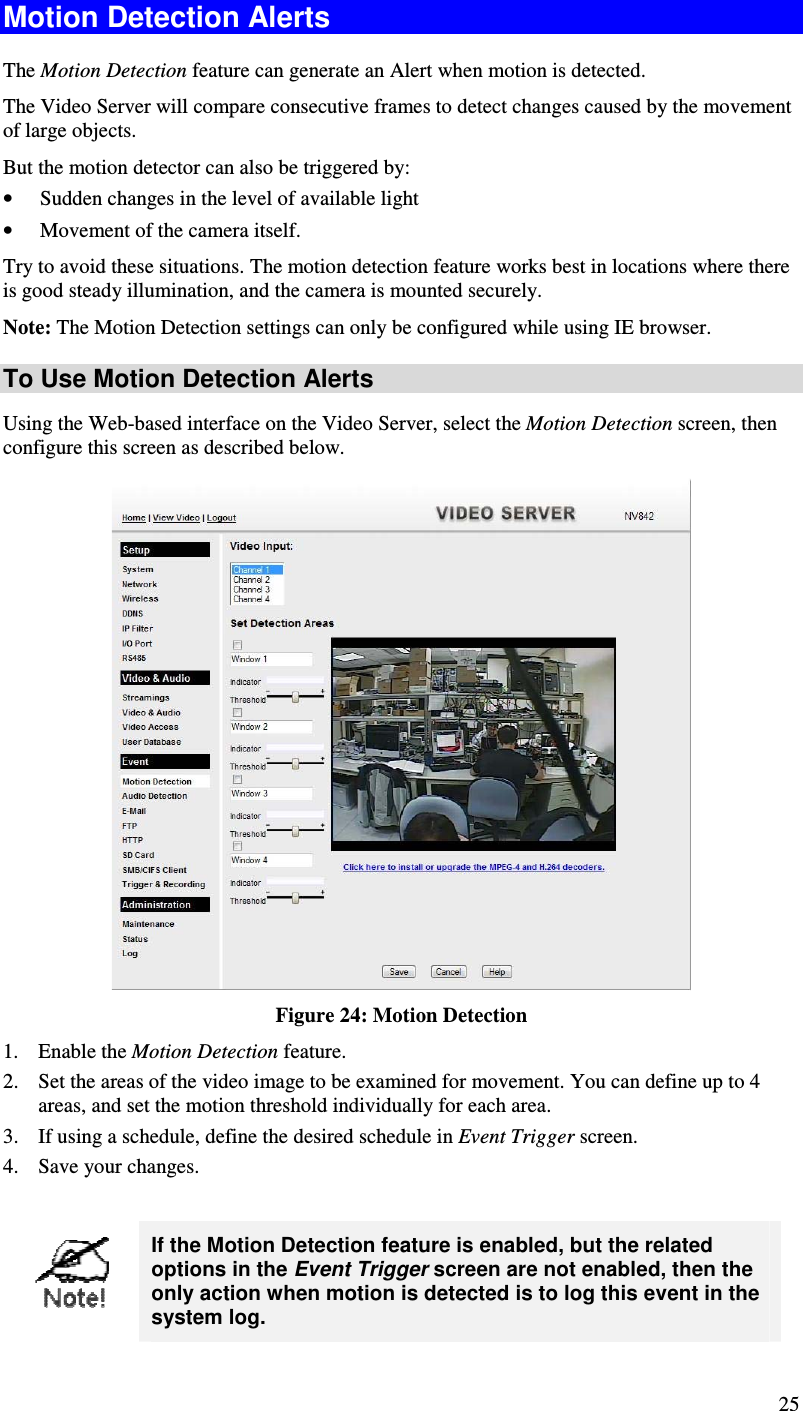  25 Motion Detection Alerts The Motion Detection feature can generate an Alert when motion is detected. The Video Server will compare consecutive frames to detect changes caused by the movement of large objects.  But the motion detector can also be triggered by: • Sudden changes in the level of available light • Movement of the camera itself. Try to avoid these situations. The motion detection feature works best in locations where there is good steady illumination, and the camera is mounted securely.  Note: The Motion Detection settings can only be configured while using IE browser. To Use Motion Detection Alerts Using the Web-based interface on the Video Server, select the Motion Detection screen, then configure this screen as described below.  Figure 24: Motion Detection 1. Enable the Motion Detection feature. 2. Set the areas of the video image to be examined for movement. You can define up to 4 areas, and set the motion threshold individually for each area. 3. If using a schedule, define the desired schedule in Event Trigger screen. 4. Save your changes.   If the Motion Detection feature is enabled, but the related options in the Event Trigger screen are not enabled, then the only action when motion is detected is to log this event in the system log. 