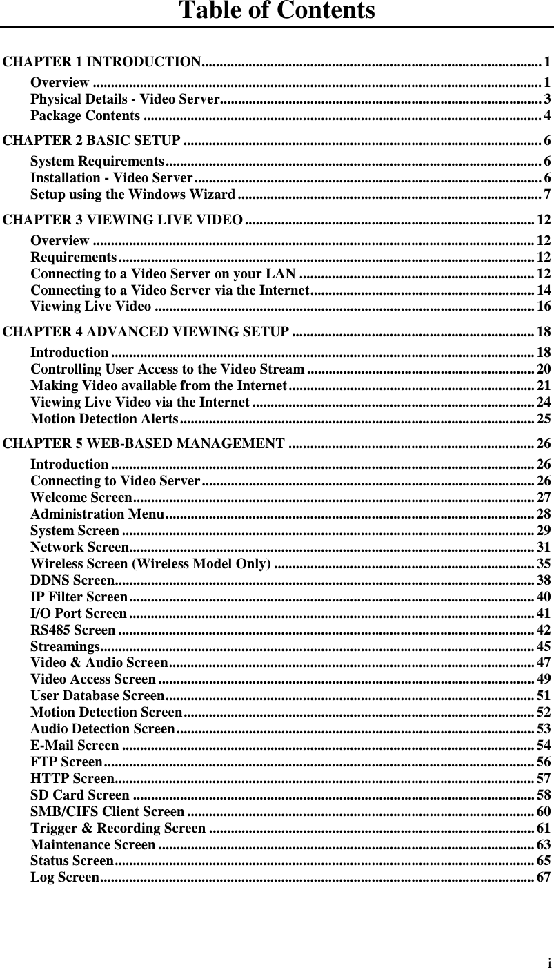  i Table of Contents CHAPTER 1 INTRODUCTION.............................................................................................. 1 Overview ............................................................................................................................ 1 Physical Details - Video Server......................................................................................... 3 Package Contents .............................................................................................................. 4 CHAPTER 2 BASIC SETUP ................................................................................................... 6 System Requirements........................................................................................................ 6 Installation - Video Server................................................................................................ 6 Setup using the Windows Wizard .................................................................................... 7 CHAPTER 3 VIEWING LIVE VIDEO ................................................................................ 12 Overview .......................................................................................................................... 12 Requirements ................................................................................................................... 12 Connecting to a Video Server on your LAN ................................................................. 12 Connecting to a Video Server via the Internet.............................................................. 14 Viewing Live Video ......................................................................................................... 16 CHAPTER 4 ADVANCED VIEWING SETUP ................................................................... 18 Introduction ..................................................................................................................... 18 Controlling User Access to the Video Stream ............................................................... 20 Making Video available from the Internet.................................................................... 21 Viewing Live Video via the Internet .............................................................................. 24 Motion Detection Alerts.................................................................................................. 25 CHAPTER 5 WEB-BASED MANAGEMENT .................................................................... 26 Introduction ..................................................................................................................... 26 Connecting to Video Server............................................................................................ 26 Welcome Screen............................................................................................................... 27 Administration Menu...................................................................................................... 28 System Screen .................................................................................................................. 29 Network Screen................................................................................................................ 31 Wireless Screen (Wireless Model Only) ........................................................................ 35 DDNS Screen.................................................................................................................... 38 IP Filter Screen................................................................................................................ 40 I/O Port Screen ................................................................................................................ 41 RS485 Screen ................................................................................................................... 42 Streamings........................................................................................................................ 45 Video &amp; Audio Screen..................................................................................................... 47 Video Access Screen ........................................................................................................ 49 User Database Screen...................................................................................................... 51 Motion Detection Screen................................................................................................. 52 Audio Detection Screen................................................................................................... 53 E-Mail Screen .................................................................................................................. 54 FTP Screen....................................................................................................................... 56 HTTP Screen.................................................................................................................... 57 SD Card Screen ............................................................................................................... 58 SMB/CIFS Client Screen ................................................................................................ 60 Trigger &amp; Recording Screen .......................................................................................... 61 Maintenance Screen ........................................................................................................ 63 Status Screen.................................................................................................................... 65 Log Screen........................................................................................................................ 67 
