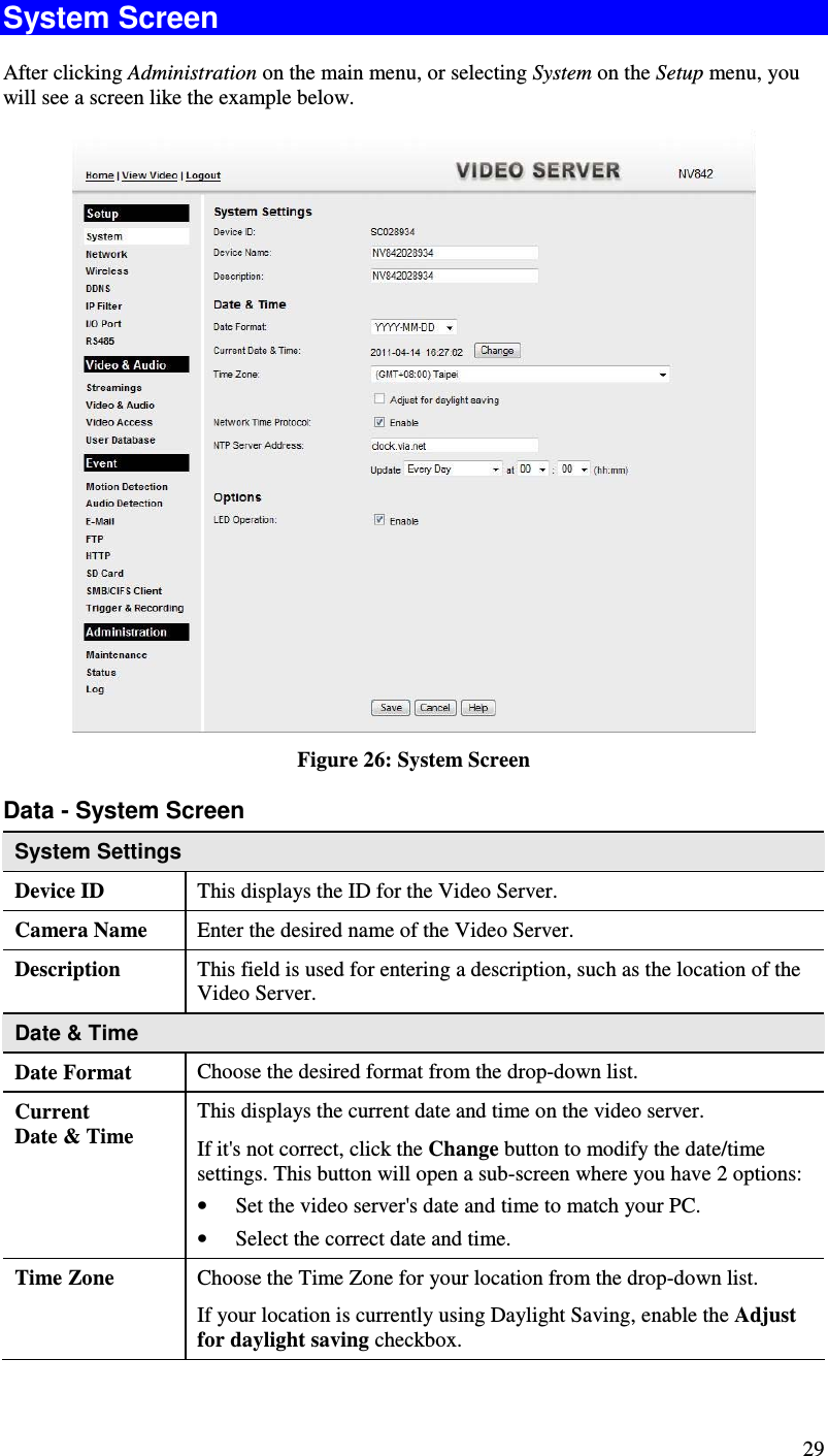  29 System Screen After clicking Administration on the main menu, or selecting System on the Setup menu, you will see a screen like the example below.  Figure 26: System Screen Data - System Screen System Settings Device ID  This displays the ID for the Video Server. Camera Name  Enter the desired name of the Video Server. Description  This field is used for entering a description, such as the location of the Video Server. Date &amp; Time  Date Format  Choose the desired format from the drop-down list. Current  Date &amp; Time This displays the current date and time on the video server. If it&apos;s not correct, click the Change button to modify the date/time settings. This button will open a sub-screen where you have 2 options: • Set the video server&apos;s date and time to match your PC. • Select the correct date and time. Time Zone  Choose the Time Zone for your location from the drop-down list.  If your location is currently using Daylight Saving, enable the Adjust for daylight saving checkbox. 