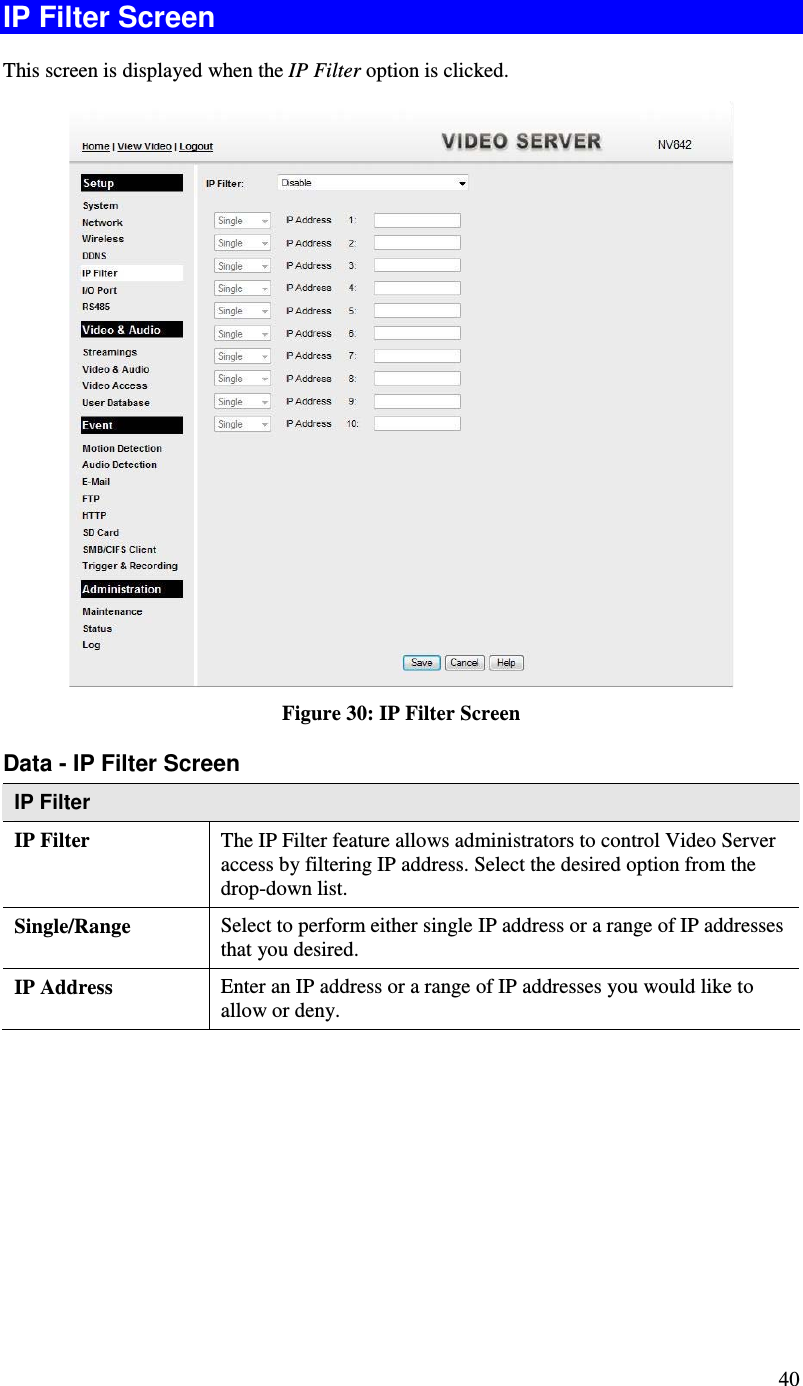  40 IP Filter Screen This screen is displayed when the IP Filter option is clicked.  Figure 30: IP Filter Screen Data - IP Filter Screen IP Filter  IP Filter The IP Filter feature allows administrators to control Video Server access by filtering IP address. Select the desired option from the drop-down list. Single/Range Select to perform either single IP address or a range of IP addresses that you desired.  IP Address  Enter an IP address or a range of IP addresses you would like to allow or deny.  