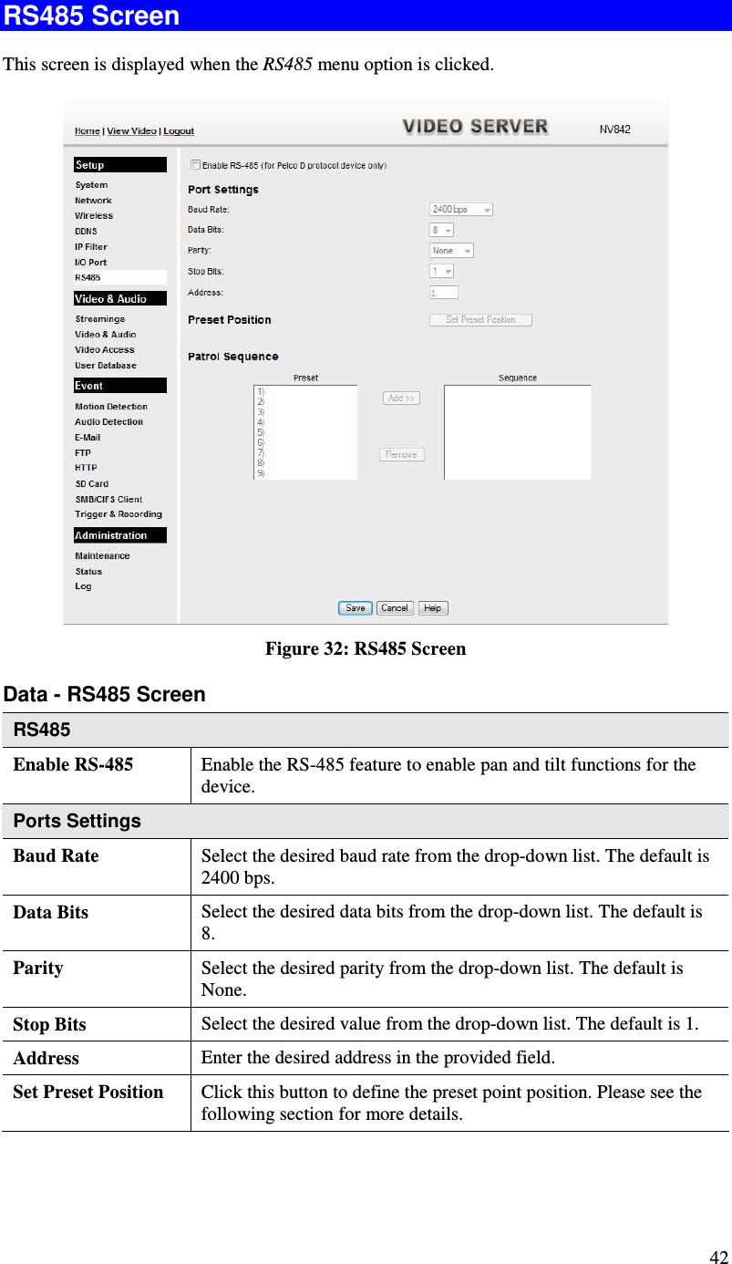  42 RS485 Screen This screen is displayed when the RS485 menu option is clicked.  Figure 32: RS485 Screen Data - RS485 Screen RS485 Enable RS-485 Enable the RS-485 feature to enable pan and tilt functions for the device. Ports Settings Baud Rate Select the desired baud rate from the drop-down list. The default is 2400 bps. Data Bits  Select the desired data bits from the drop-down list. The default is 8. Parity  Select the desired parity from the drop-down list. The default is None. Stop Bits  Select the desired value from the drop-down list. The default is 1. Address  Enter the desired address in the provided field. Set Preset Position  Click this button to define the preset point position. Please see the following section for more details. 