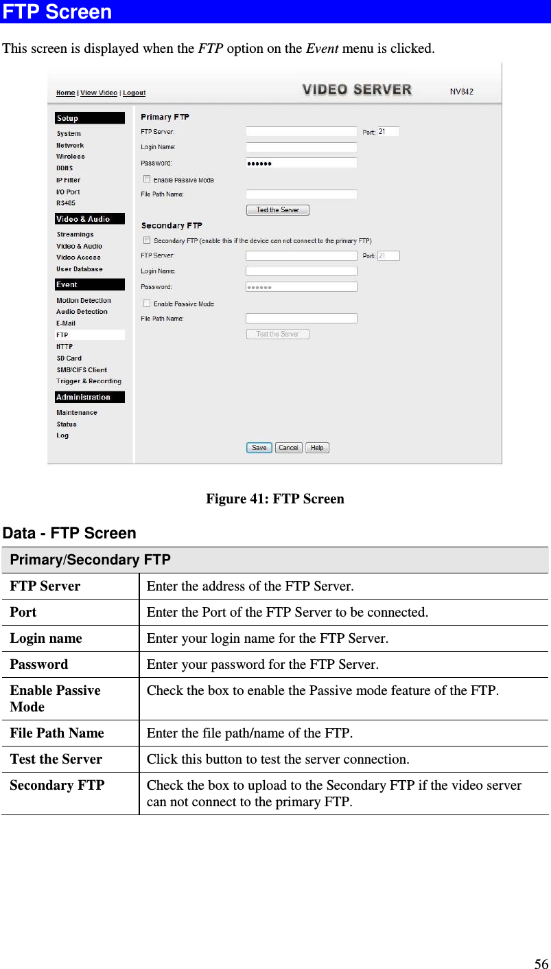  56 FTP Screen This screen is displayed when the FTP option on the Event menu is clicked.   Figure 41: FTP Screen Data - FTP Screen Primary/Secondary FTP FTP Server   Enter the address of the FTP Server. Port  Enter the Port of the FTP Server to be connected. Login name  Enter your login name for the FTP Server. Password  Enter your password for the FTP Server. Enable Passive Mode Check the box to enable the Passive mode feature of the FTP. File Path Name  Enter the file path/name of the FTP. Test the Server  Click this button to test the server connection.  Secondary FTP  Check the box to upload to the Secondary FTP if the video server can not connect to the primary FTP.    