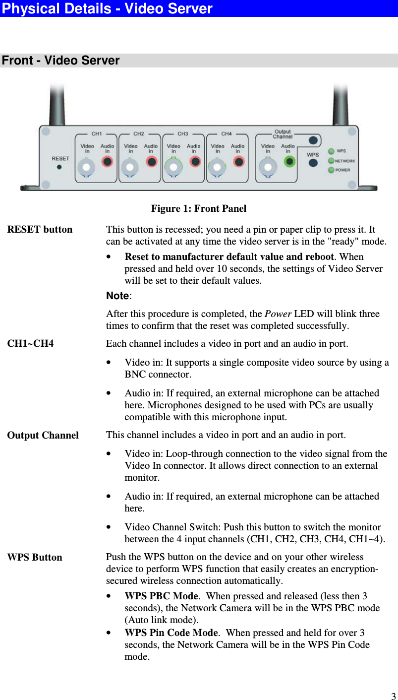  3 Physical Details - Video Server  Front - Video Server  Figure 1: Front Panel RESET button  This button is recessed; you need a pin or paper clip to press it. It can be activated at any time the video server is in the &quot;ready&quot; mode. • Reset to manufacturer default value and reboot. When pressed and held over 10 seconds, the settings of Video Server will be set to their default values. Note:    After this procedure is completed, the Power LED will blink three times to confirm that the reset was completed successfully. CH1~CH4  Each channel includes a video in port and an audio in port. • Video in: It supports a single composite video source by using a BNC connector. • Audio in: If required, an external microphone can be attached here. Microphones designed to be used with PCs are usually compatible with this microphone input. Output Channel   This channel includes a video in port and an audio in port. • Video in: Loop-through connection to the video signal from the Video In connector. It allows direct connection to an external monitor. • Audio in: If required, an external microphone can be attached here.  • Video Channel Switch: Push this button to switch the monitor between the 4 input channels (CH1, CH2, CH3, CH4, CH1~4). WPS Button   Push the WPS button on the device and on your other wireless device to perform WPS function that easily creates an encryption-secured wireless connection automatically. • WPS PBC Mode.  When pressed and released (less then 3 seconds), the Network Camera will be in the WPS PBC mode (Auto link mode). • WPS Pin Code Mode.  When pressed and held for over 3 seconds, the Network Camera will be in the WPS Pin Code mode. 