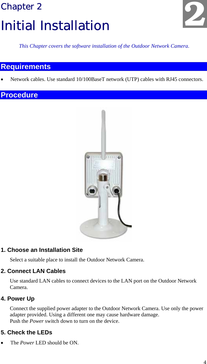  4 Chapter 2 Initial Installation This Chapter covers the software installation of the Outdoor Network Camera. Requirements • Network cables. Use standard 10/100BaseT network (UTP) cables with RJ45 connectors. Procedure  1. Choose an Installation Site Select a suitable place to install the Outdoor Network Camera.  2. Connect LAN Cables Use standard LAN cables to connect devices to the LAN port on the Outdoor Network Camera.  4. Power Up Connect the supplied power adapter to the Outdoor Network Camera. Use only the power adapter provided. Using a different one may cause hardware damage. Push the Power switch down to turn on the device. 5. Check the LEDs • The Power LED should be ON. 2 