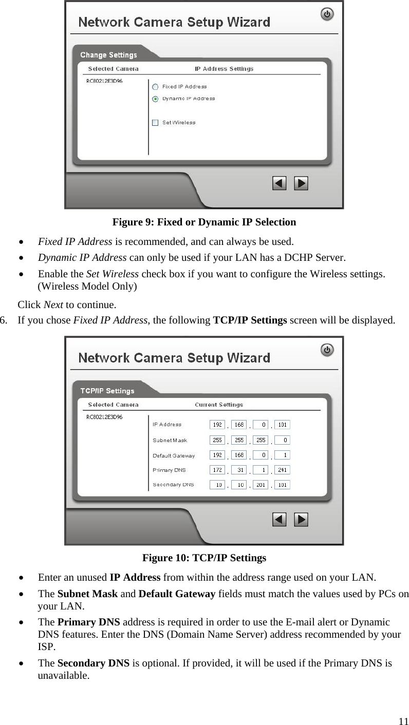  11  Figure 9: Fixed or Dynamic IP Selection •  Fixed IP Address is recommended, and can always be used. •  Dynamic IP Address can only be used if your LAN has a DCHP Server. •  Enable the Set Wireless check box if you want to configure the Wireless settings. (Wireless Model Only) Click Next to continue. 6.  If you chose Fixed IP Address, the following TCP/IP Settings screen will be displayed.   Figure 10: TCP/IP Settings •  Enter an unused IP Address from within the address range used on your LAN. •  The Subnet Mask and Default Gateway fields must match the values used by PCs on your LAN. •  The Primary DNS address is required in order to use the E-mail alert or Dynamic DNS features. Enter the DNS (Domain Name Server) address recommended by your ISP. •  The Secondary DNS is optional. If provided, it will be used if the Primary DNS is unavailable. 