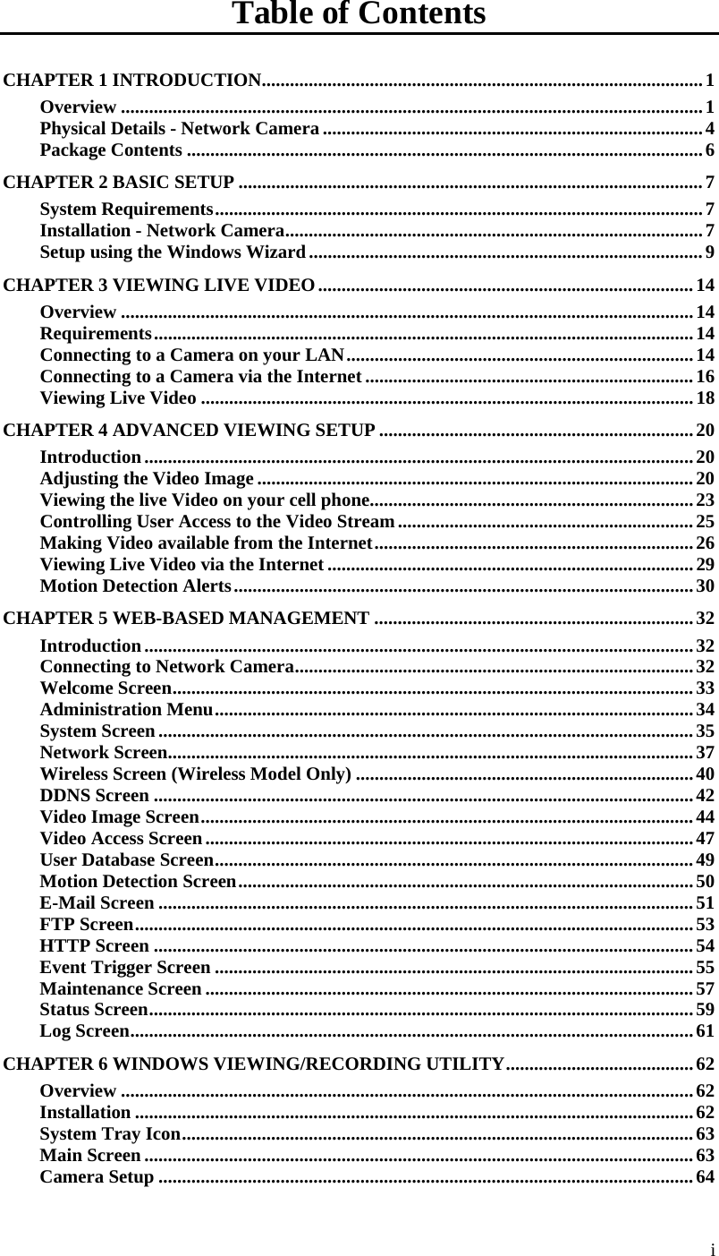  i Table of Contents CHAPTER 1 INTRODUCTION..............................................................................................1 Overview ............................................................................................................................1 Physical Details - Network Camera .................................................................................4 Package Contents ..............................................................................................................6 CHAPTER 2 BASIC SETUP ...................................................................................................7 System Requirements........................................................................................................7 Installation - Network Camera.........................................................................................7 Setup using the Windows Wizard....................................................................................9 CHAPTER 3 VIEWING LIVE VIDEO................................................................................14 Overview ..........................................................................................................................14 Requirements...................................................................................................................14 Connecting to a Camera on your LAN..........................................................................14 Connecting to a Camera via the Internet......................................................................16 Viewing Live Video .........................................................................................................18 CHAPTER 4 ADVANCED VIEWING SETUP ...................................................................20 Introduction.....................................................................................................................20 Adjusting the Video Image .............................................................................................20 Viewing the live Video on your cell phone.....................................................................23 Controlling User Access to the Video Stream...............................................................25 Making Video available from the Internet....................................................................26 Viewing Live Video via the Internet ..............................................................................29 Motion Detection Alerts..................................................................................................30 CHAPTER 5 WEB-BASED MANAGEMENT ....................................................................32 Introduction.....................................................................................................................32 Connecting to Network Camera.....................................................................................32 Welcome Screen...............................................................................................................33 Administration Menu......................................................................................................34 System Screen..................................................................................................................35 Network Screen................................................................................................................37 Wireless Screen (Wireless Model Only) ........................................................................40 DDNS Screen ...................................................................................................................42 Video Image Screen.........................................................................................................44 Video Access Screen........................................................................................................47 User Database Screen......................................................................................................49 Motion Detection Screen.................................................................................................50 E-Mail Screen ..................................................................................................................51 FTP Screen.......................................................................................................................53 HTTP Screen ...................................................................................................................54 Event Trigger Screen ......................................................................................................55 Maintenance Screen ........................................................................................................57 Status Screen....................................................................................................................59 Log Screen........................................................................................................................61 CHAPTER 6 WINDOWS VIEWING/RECORDING UTILITY........................................62 Overview ..........................................................................................................................62 Installation .......................................................................................................................62 System Tray Icon.............................................................................................................63 Main Screen .....................................................................................................................63 Camera Setup ..................................................................................................................64 