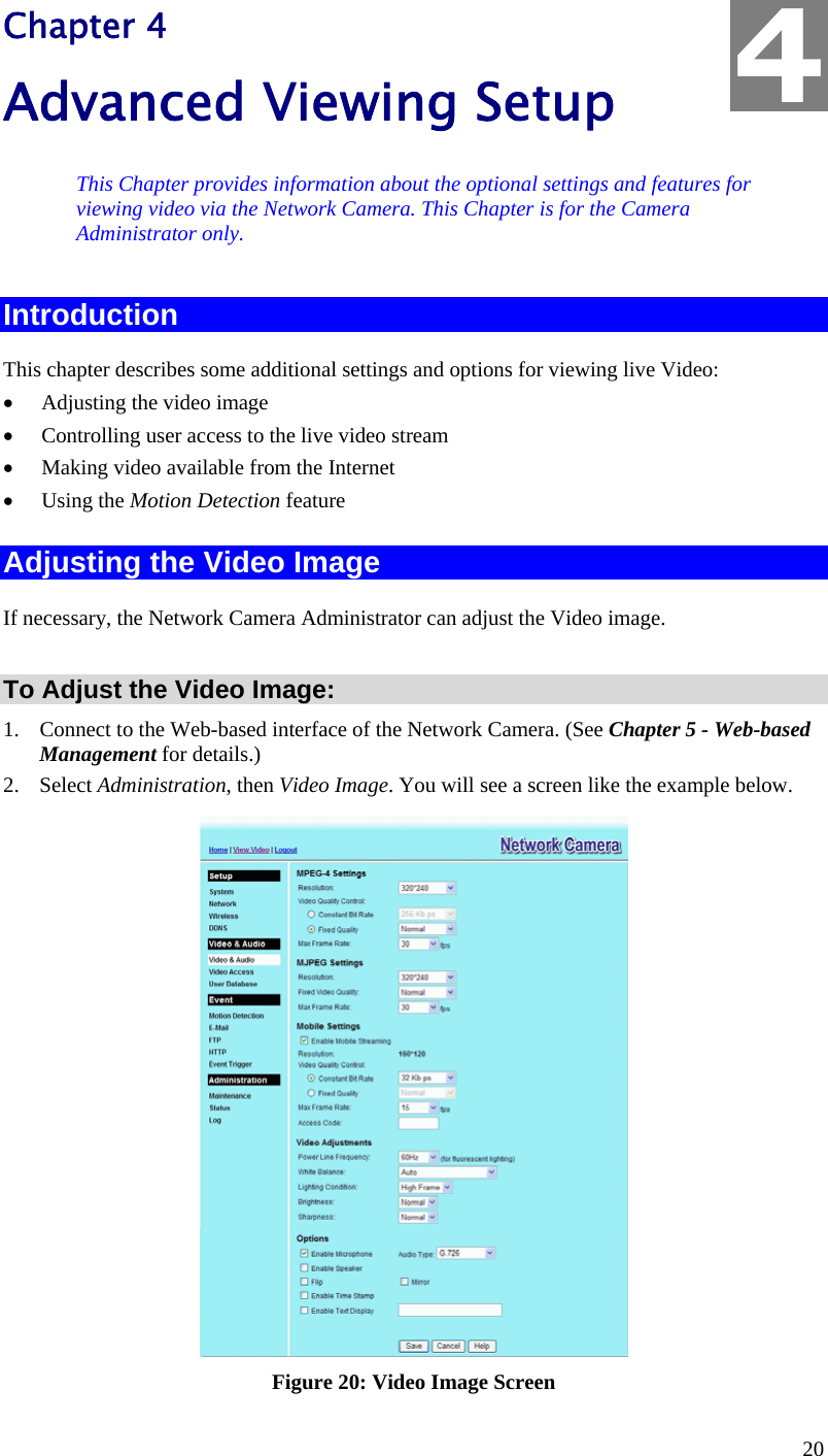  20 Chapter 4 Advanced Viewing Setup This Chapter provides information about the optional settings and features for viewing video via the Network Camera. This Chapter is for the Camera Administrator only. Introduction This chapter describes some additional settings and options for viewing live Video: •  Adjusting the video image •  Controlling user access to the live video stream •  Making video available from the Internet •  Using the Motion Detection feature Adjusting the Video Image If necessary, the Network Camera Administrator can adjust the Video image.   To Adjust the Video Image: 1.  Connect to the Web-based interface of the Network Camera. (See Chapter 5 - Web-based Management for details.) 2. Select Administration, then Video Image. You will see a screen like the example below.  Figure 20: Video Image Screen 4 