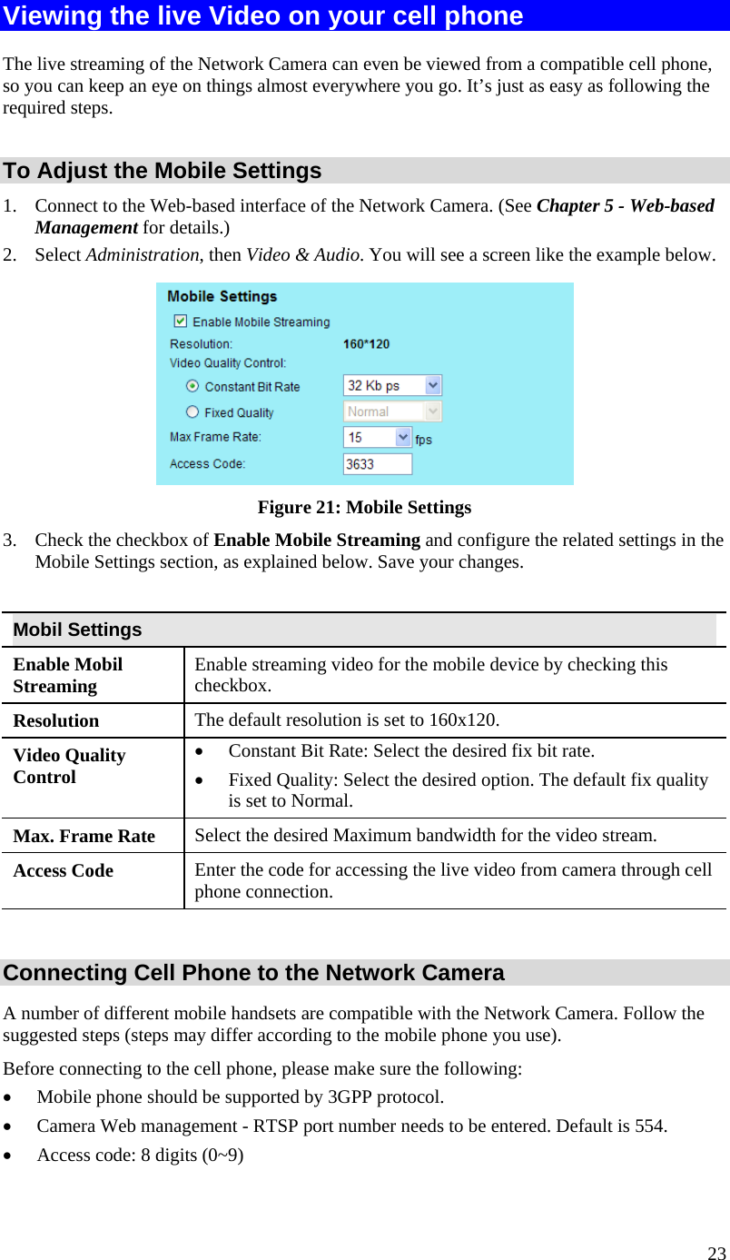  23 Viewing the live Video on your cell phone The live streaming of the Network Camera can even be viewed from a compatible cell phone, so you can keep an eye on things almost everywhere you go. It’s just as easy as following the required steps.  To Adjust the Mobile Settings 1.  Connect to the Web-based interface of the Network Camera. (See Chapter 5 - Web-based Management for details.) 2. Select Administration, then Video &amp; Audio. You will see a screen like the example below.  Figure 21: Mobile Settings 3.  Check the checkbox of Enable Mobile Streaming and configure the related settings in the Mobile Settings section, as explained below. Save your changes.  Mobil Settings Enable Mobil Streaming  Enable streaming video for the mobile device by checking this checkbox. Resolution The default resolution is set to 160x120. Video Quality Control •  Constant Bit Rate: Select the desired fix bit rate.  •  Fixed Quality: Select the desired option. The default fix quality is set to Normal. Max. Frame Rate  Select the desired Maximum bandwidth for the video stream.  Access Code  Enter the code for accessing the live video from camera through cell phone connection.  Connecting Cell Phone to the Network Camera A number of different mobile handsets are compatible with the Network Camera. Follow the suggested steps (steps may differ according to the mobile phone you use). Before connecting to the cell phone, please make sure the following: •  Mobile phone should be supported by 3GPP protocol. •  Camera Web management - RTSP port number needs to be entered. Default is 554. •  Access code: 8 digits (0~9)  