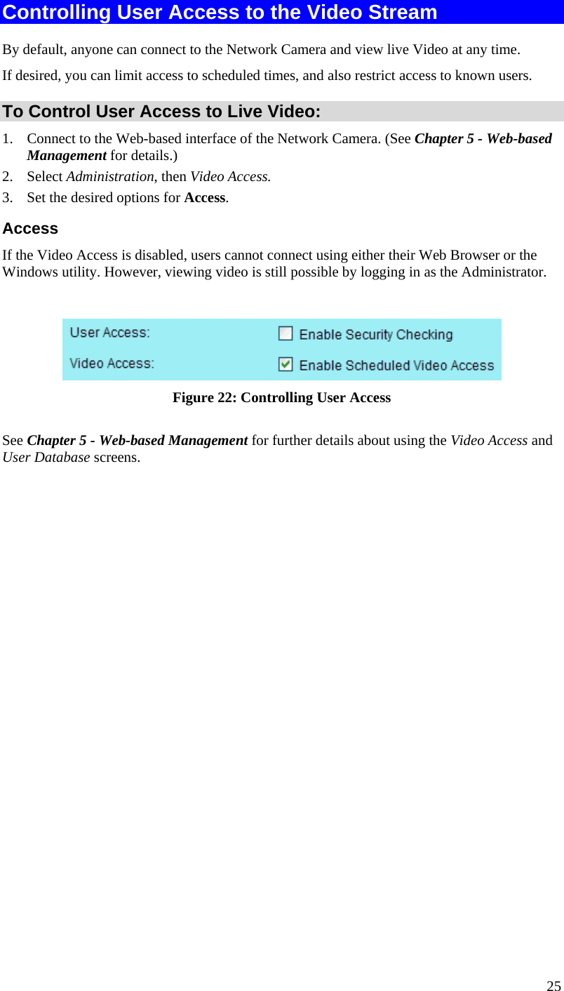  25 Controlling User Access to the Video Stream By default, anyone can connect to the Network Camera and view live Video at any time. If desired, you can limit access to scheduled times, and also restrict access to known users. To Control User Access to Live Video: 1.  Connect to the Web-based interface of the Network Camera. (See Chapter 5 - Web-based Management for details.) 2. Select Administration, then Video Access.  3.  Set the desired options for Access. Access If the Video Access is disabled, users cannot connect using either their Web Browser or the Windows utility. However, viewing video is still possible by logging in as the Administrator.   Figure 22: Controlling User Access See Chapter 5 - Web-based Management for further details about using the Video Access and User Database screens.   