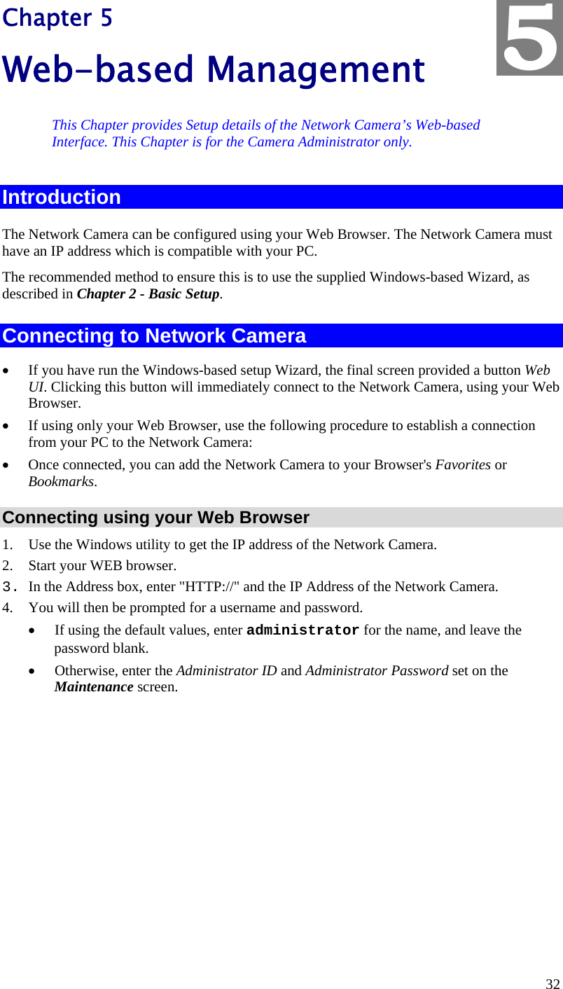  32 Chapter 5 Web-based Management This Chapter provides Setup details of the Network Camera’s Web-based Interface. This Chapter is for the Camera Administrator only. Introduction The Network Camera can be configured using your Web Browser. The Network Camera must have an IP address which is compatible with your PC. The recommended method to ensure this is to use the supplied Windows-based Wizard, as described in Chapter 2 - Basic Setup. Connecting to Network Camera •  If you have run the Windows-based setup Wizard, the final screen provided a button Web UI. Clicking this button will immediately connect to the Network Camera, using your Web Browser. •  If using only your Web Browser, use the following procedure to establish a connection from your PC to the Network Camera: •  Once connected, you can add the Network Camera to your Browser&apos;s Favorites or Bookmarks. Connecting using your Web Browser 1.  Use the Windows utility to get the IP address of the Network Camera. 2.  Start your WEB browser. 3. In the Address box, enter &quot;HTTP://&quot; and the IP Address of the Network Camera.  4.  You will then be prompted for a username and password. •  If using the default values, enter administrator for the name, and leave the password blank. •  Otherwise, enter the Administrator ID and Administrator Password set on the Maintenance screen.  5 