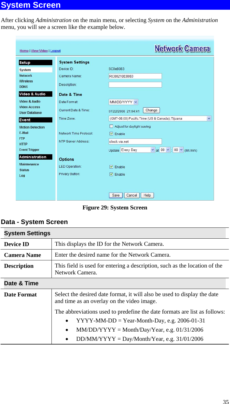  35 System Screen After clicking Administration on the main menu, or selecting System on the Administration menu, you will see a screen like the example below.  Figure 29: System Screen Data - System Screen System Settings Device ID  This displays the ID for the Network Camera. Camera Name  Enter the desired name for the Network Camera. Description  This field is used for entering a description, such as the location of the Network Camera. Date &amp; Time  Date Format  Select the desired date format, it will also be used to display the date and time as an overlay on the video image.  The abbreviations used to predefine the date formats are list as follows: •  YYYY-MM-DD = Year-Month-Day, e.g. 2006-01-31  •  MM/DD/YYYY = Month/Day/Year, e.g. 01/31/2006 •  DD/MM/YYYY = Day/Month/Year, e.g. 31/01/2006 