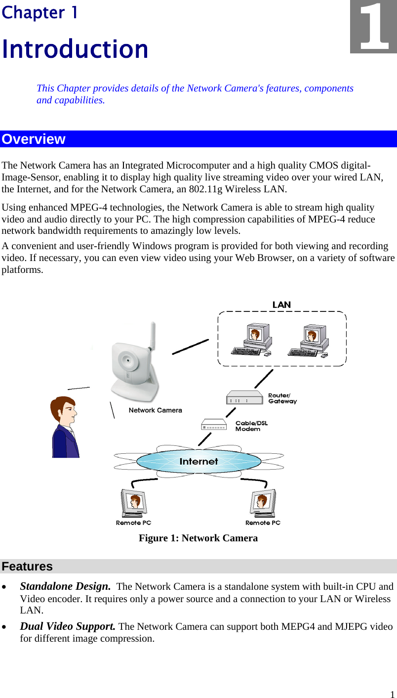  1 Chapter 1 Introduction This Chapter provides details of the Network Camera&apos;s features, components and capabilities. Overview The Network Camera has an Integrated Microcomputer and a high quality CMOS digital-Image-Sensor, enabling it to display high quality live streaming video over your wired LAN, the Internet, and for the Network Camera, an 802.11g Wireless LAN. Using enhanced MPEG-4 technologies, the Network Camera is able to stream high quality video and audio directly to your PC. The high compression capabilities of MPEG-4 reduce network bandwidth requirements to amazingly low levels.  A convenient and user-friendly Windows program is provided for both viewing and recording video. If necessary, you can even view video using your Web Browser, on a variety of software platforms.    Figure 1: Network Camera Features •  Standalone Design.  The Network Camera is a standalone system with built-in CPU and Video encoder. It requires only a power source and a connection to your LAN or Wireless LAN. •  Dual Video Support. The Network Camera can support both MEPG4 and MJEPG video for different image compression. 1 