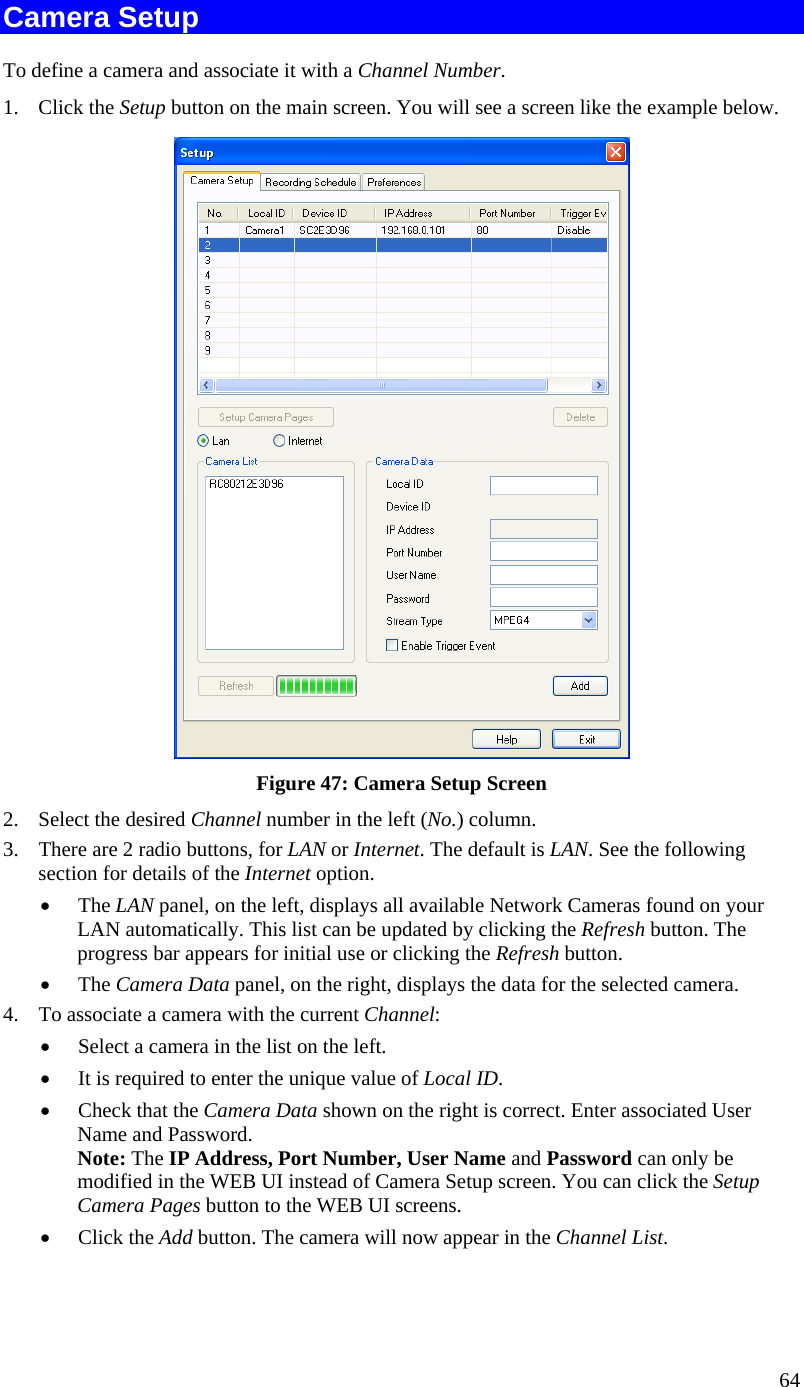  64 Camera Setup To define a camera and associate it with a Channel Number. 1. Click the Setup button on the main screen. You will see a screen like the example below.  Figure 47: Camera Setup Screen 2.  Select the desired Channel number in the left (No.) column. 3.  There are 2 radio buttons, for LAN or Internet. The default is LAN. See the following section for details of the Internet option. •  The LAN panel, on the left, displays all available Network Cameras found on your LAN automatically. This list can be updated by clicking the Refresh button. The progress bar appears for initial use or clicking the Refresh button.  •  The Camera Data panel, on the right, displays the data for the selected camera. 4.  To associate a camera with the current Channel: •  Select a camera in the list on the left.  •  It is required to enter the unique value of Local ID. •  Check that the Camera Data shown on the right is correct. Enter associated User Name and Password. Note: The IP Address, Port Number, User Name and Password can only be modified in the WEB UI instead of Camera Setup screen. You can click the Setup Camera Pages button to the WEB UI screens.  •  Click the Add button. The camera will now appear in the Channel List. 