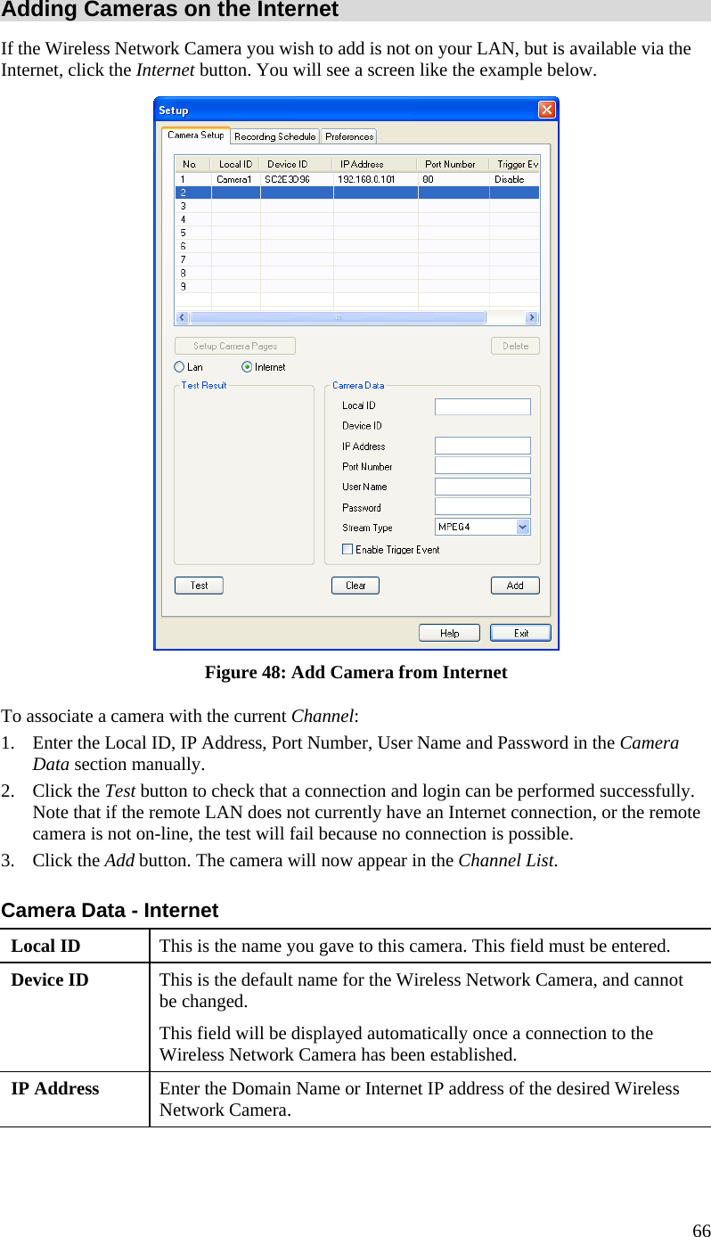  66 Adding Cameras on the Internet If the Wireless Network Camera you wish to add is not on your LAN, but is available via the Internet, click the Internet button. You will see a screen like the example below.  Figure 48: Add Camera from Internet To associate a camera with the current Channel: 1.  Enter the Local ID, IP Address, Port Number, User Name and Password in the Camera Data section manually.  2. Click the Test button to check that a connection and login can be performed successfully. Note that if the remote LAN does not currently have an Internet connection, or the remote camera is not on-line, the test will fail because no connection is possible. 3. Click the Add button. The camera will now appear in the Channel List. Camera Data - Internet Local ID  This is the name you gave to this camera. This field must be entered. Device ID  This is the default name for the Wireless Network Camera, and cannot be changed.  This field will be displayed automatically once a connection to the Wireless Network Camera has been established. IP Address  Enter the Domain Name or Internet IP address of the desired Wireless Network Camera. 