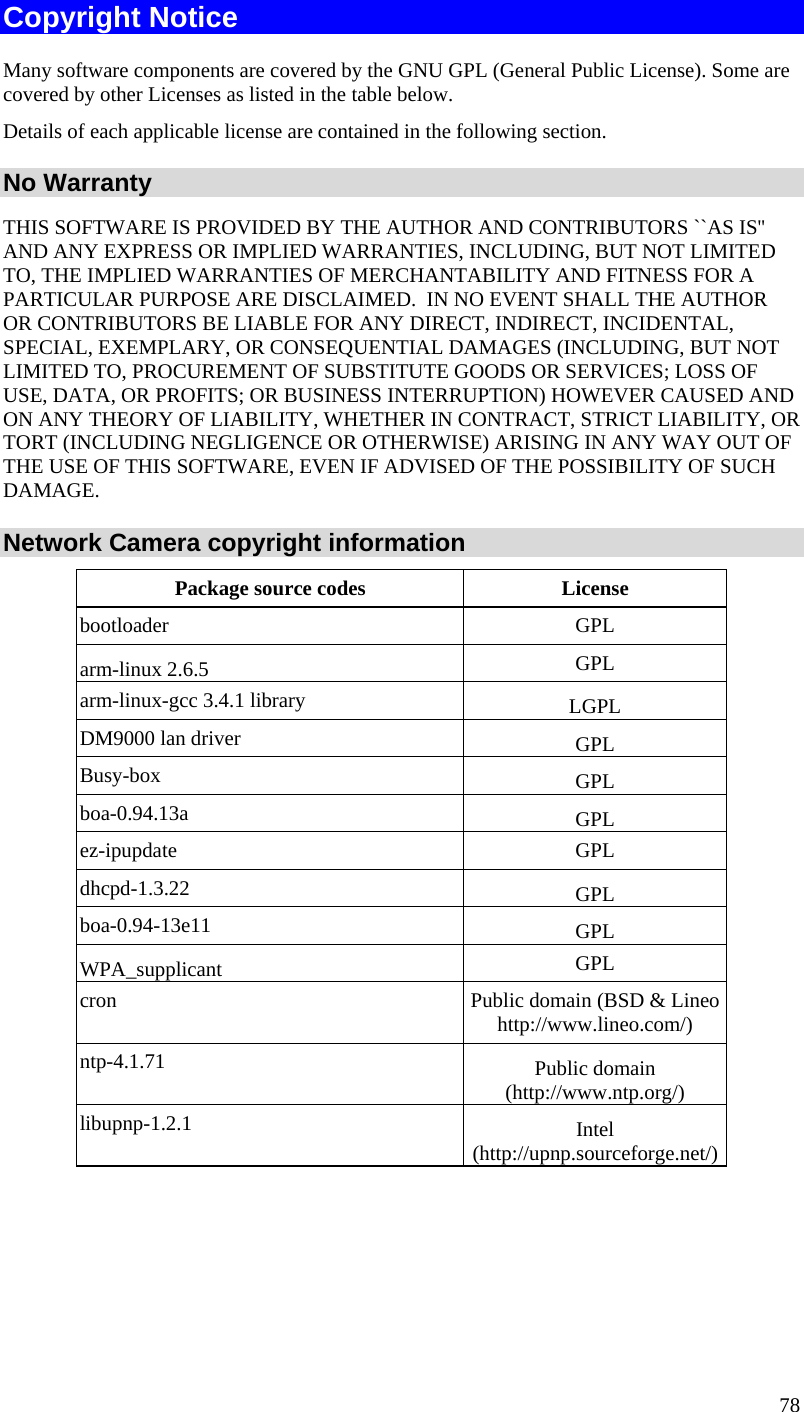  78 Copyright Notice Many software components are covered by the GNU GPL (General Public License). Some are covered by other Licenses as listed in the table below.  Details of each applicable license are contained in the following section. No Warranty THIS SOFTWARE IS PROVIDED BY THE AUTHOR AND CONTRIBUTORS ``AS IS&apos;&apos; AND ANY EXPRESS OR IMPLIED WARRANTIES, INCLUDING, BUT NOT LIMITED TO, THE IMPLIED WARRANTIES OF MERCHANTABILITY AND FITNESS FOR A PARTICULAR PURPOSE ARE DISCLAIMED.  IN NO EVENT SHALL THE AUTHOR OR CONTRIBUTORS BE LIABLE FOR ANY DIRECT, INDIRECT, INCIDENTAL, SPECIAL, EXEMPLARY, OR CONSEQUENTIAL DAMAGES (INCLUDING, BUT NOT LIMITED TO, PROCUREMENT OF SUBSTITUTE GOODS OR SERVICES; LOSS OF USE, DATA, OR PROFITS; OR BUSINESS INTERRUPTION) HOWEVER CAUSED AND ON ANY THEORY OF LIABILITY, WHETHER IN CONTRACT, STRICT LIABILITY, OR TORT (INCLUDING NEGLIGENCE OR OTHERWISE) ARISING IN ANY WAY OUT OF THE USE OF THIS SOFTWARE, EVEN IF ADVISED OF THE POSSIBILITY OF SUCH DAMAGE. Network Camera copyright information Package source codes  License bootloader GPL arm-linux 2.6.5  GPL arm-linux-gcc 3.4.1 library  LGPL DM9000 lan driver  GPL Busy-box  GPL boa-0.94.13a  GPL ez-ipupdate GPL dhcpd-1.3.22  GPL boa-0.94-13e11  GPL WPA_supplicant  GPL cron  Public domain (BSD &amp; Lineo http://www.lineo.com/) ntp-4.1.71  Public domain (http://www.ntp.org/) libupnp-1.2.1  Intel (http://upnp.sourceforge.net/)  