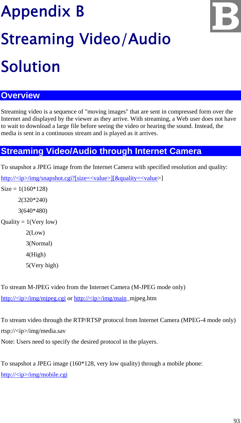  93 Appendix B Streaming Video/Audio Solution Overview Streaming video is a sequence of &quot;moving images&quot; that are sent in compressed form over the Internet and displayed by the viewer as they arrive. With streaming, a Web user does not have to wait to download a large file before seeing the video or hearing the sound. Instead, the media is sent in a continuous stream and is played as it arrives.  Streaming Video/Audio through Internet Camera To snapshot a JPEG image from the Internet Camera with specified resolution and quality: http://&lt;ip&gt;/img/snapshot.cgi?[size=&lt;value&gt;][&amp;quality=&lt;value&gt;] Size = 1(160*128)            2(320*240)            3(640*480) Quality = 1(Very low)                 2(Low)                 3(Normal)                 4(High)                 5(Very high)        To stream M-JPEG video from the Internet Camera (M-JPEG mode only) http://&lt;ip&gt;/img/mjpeg.cgi or http://&lt;ip&gt;/img/main_mjpeg.htm  To stream video through the RTP/RTSP protocol from Internet Camera (MPEG-4 mode only) rtsp://&lt;ip&gt;/img/media.sav Note: Users need to specify the desired protocol in the players.  To snapshot a JPEG image (160*128, very low quality) through a mobile phone: http://&lt;ip&gt;/img/mobile.cgi   B 