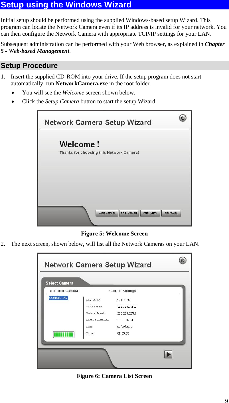  Setup using the Windows Wizard Initial setup should be performed using the supplied Windows-based setup Wizard. This program can locate the Network Camera even if its IP address is invalid for your network. You can then configure the Network Camera with appropriate TCP/IP settings for your LAN.  Subsequent administration can be performed with your Web browser, as explained in Chapter 5 - Web-based Management. Setup Procedure 1.  Insert the supplied CD-ROM into your drive. If the setup program does not start automatically, run NetworkCamera.exe in the root folder.  •  You will see the Welcome screen shown below. •  Click the Setup Camera button to start the setup Wizard  Figure 5: Welcome Screen 2.  The next screen, shown below, will list all the Network Cameras on your LAN.   Figure 6: Camera List Screen 9 