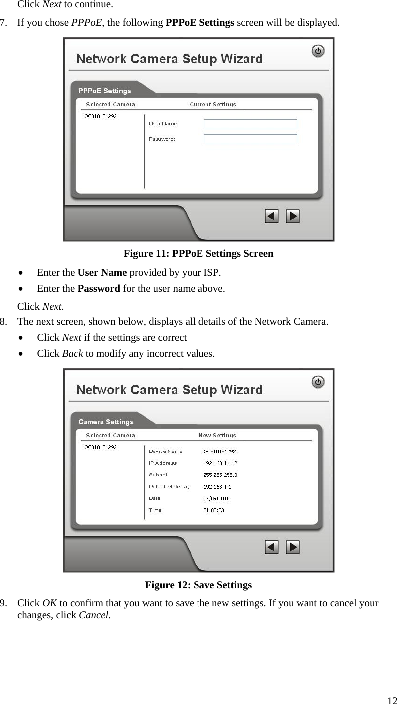  Click Next to continue. 7.  If you chose PPPoE, the following PPPoE Settings screen will be displayed.  Figure 11: PPPoE Settings Screen •  Enter the User Name provided by your ISP. •  Enter the Password for the user name above. Click Next. 8.  The next screen, shown below, displays all details of the Network Camera.  •  Click Next if the settings are correct •  Click Back to modify any incorrect values.  Figure 12: Save Settings 9. Click OK to confirm that you want to save the new settings. If you want to cancel your changes, click Cancel. 12 
