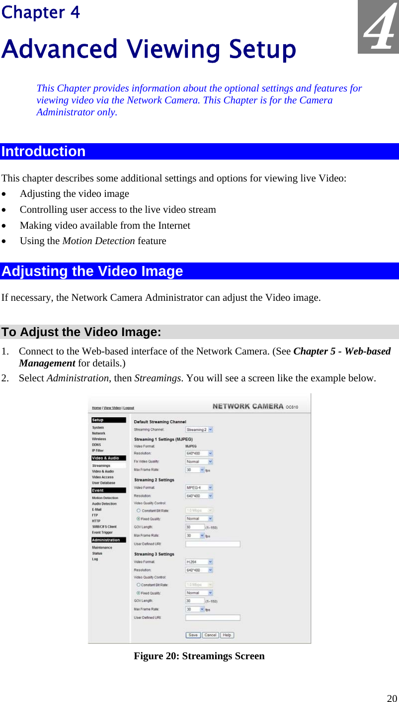  4 Chapter 4 Advanced Viewing Setup This Chapter provides information about the optional settings and features for viewing video via the Network Camera. This Chapter is for the Camera Administrator only. Introduction This chapter describes some additional settings and options for viewing live Video: •  Adjusting the video image •  Controlling user access to the live video stream •  Making video available from the Internet •  Using the Motion Detection feature Adjusting the Video Image If necessary, the Network Camera Administrator can adjust the Video image.   To Adjust the Video Image: 1.  Connect to the Web-based interface of the Network Camera. (See Chapter 5 - Web-based Management for details.) 2. Select Administration, then Streamings. You will see a screen like the example below.  Figure 20: Streamings Screen 20 