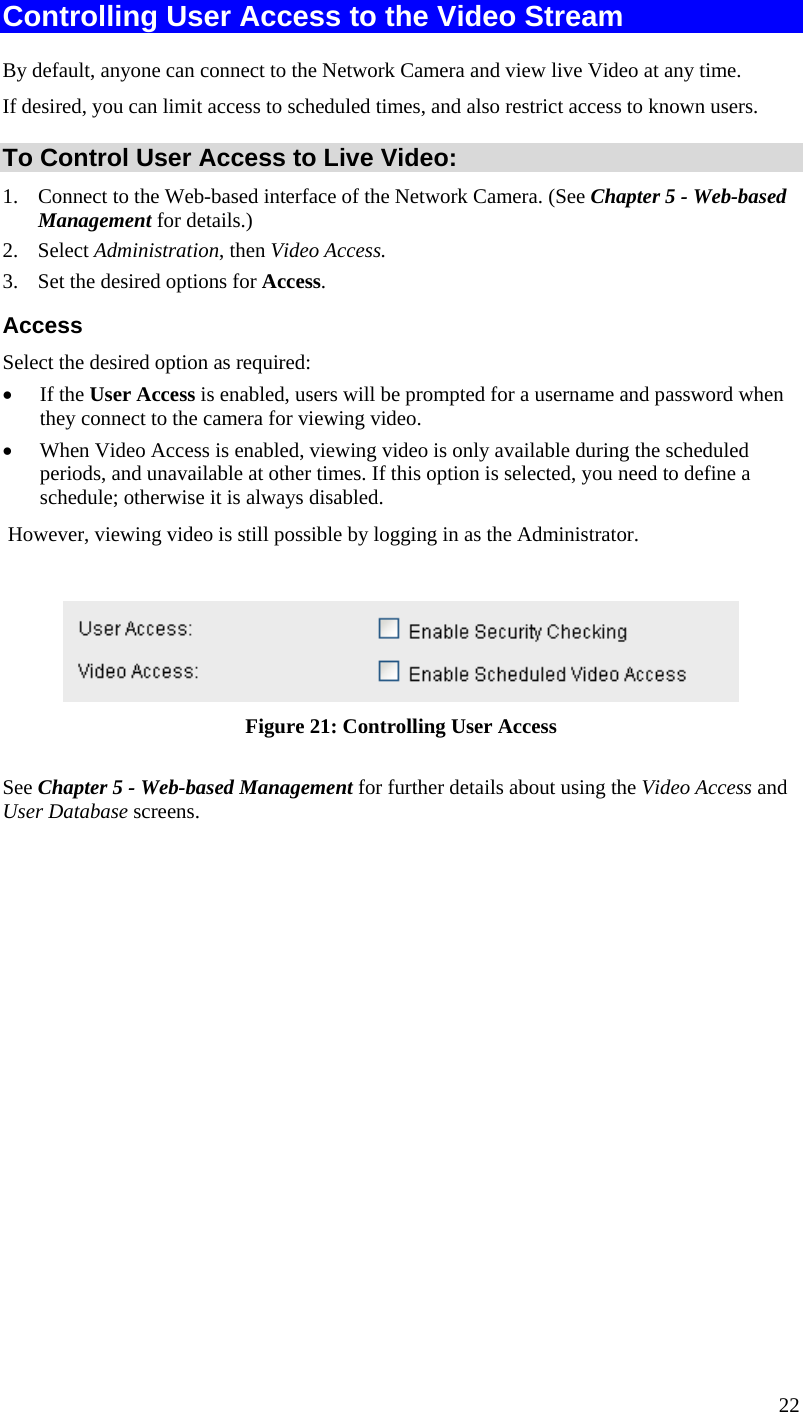  Controlling User Access to the Video Stream By default, anyone can connect to the Network Camera and view live Video at any time. If desired, you can limit access to scheduled times, and also restrict access to known users. To Control User Access to Live Video: 1.  Connect to the Web-based interface of the Network Camera. (See Chapter 5 - Web-based Management for details.) 2. Select Administration, then Video Access.  3.  Set the desired options for Access. Access Select the desired option as required: •  If the User Access is enabled, users will be prompted for a username and password when they connect to the camera for viewing video.  •  When Video Access is enabled, viewing video is only available during the scheduled periods, and unavailable at other times. If this option is selected, you need to define a schedule; otherwise it is always disabled.  However, viewing video is still possible by logging in as the Administrator.   Figure 21: Controlling User Access See Chapter 5 - Web-based Management for further details about using the Video Access and User Database screens.   22 