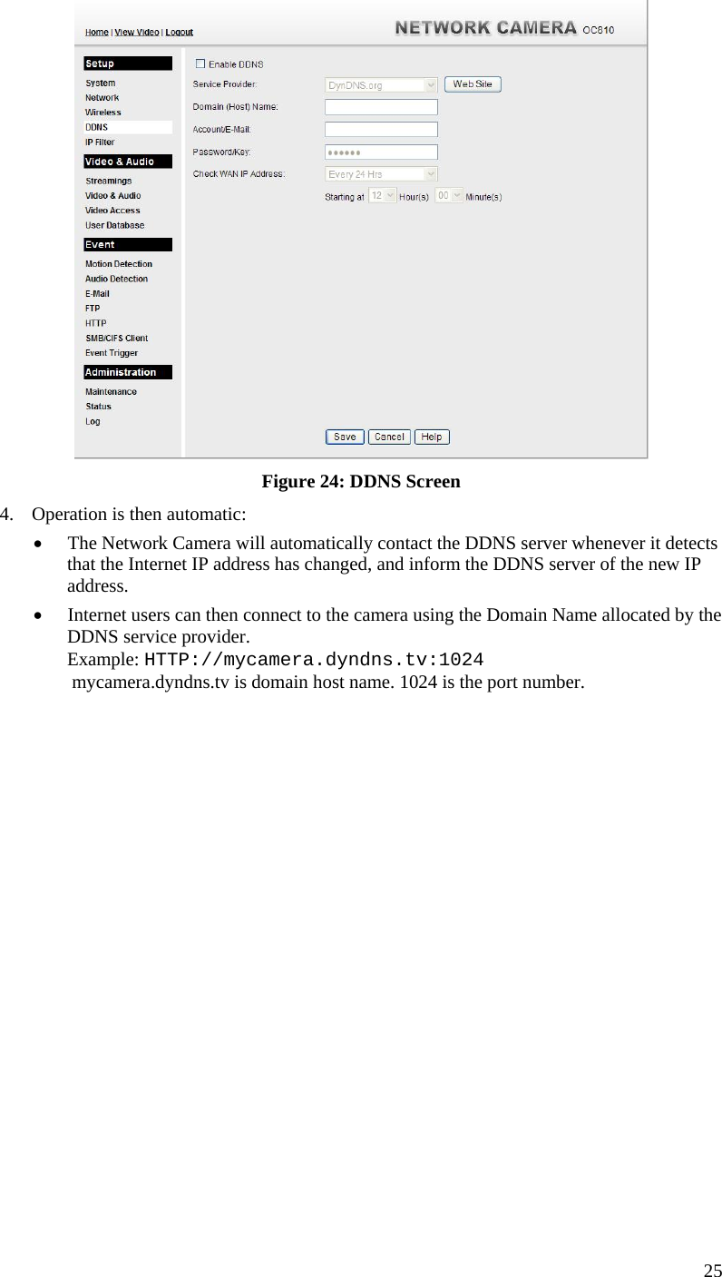   Figure 24: DDNS Screen 4.  Operation is then automatic: •  The Network Camera will automatically contact the DDNS server whenever it detects that the Internet IP address has changed, and inform the DDNS server of the new IP address. •  Internet users can then connect to the camera using the Domain Name allocated by the DDNS service provider. Example: HTTP://mycamera.dyndns.tv:1024  mycamera.dyndns.tv is domain host name. 1024 is the port number.    25 