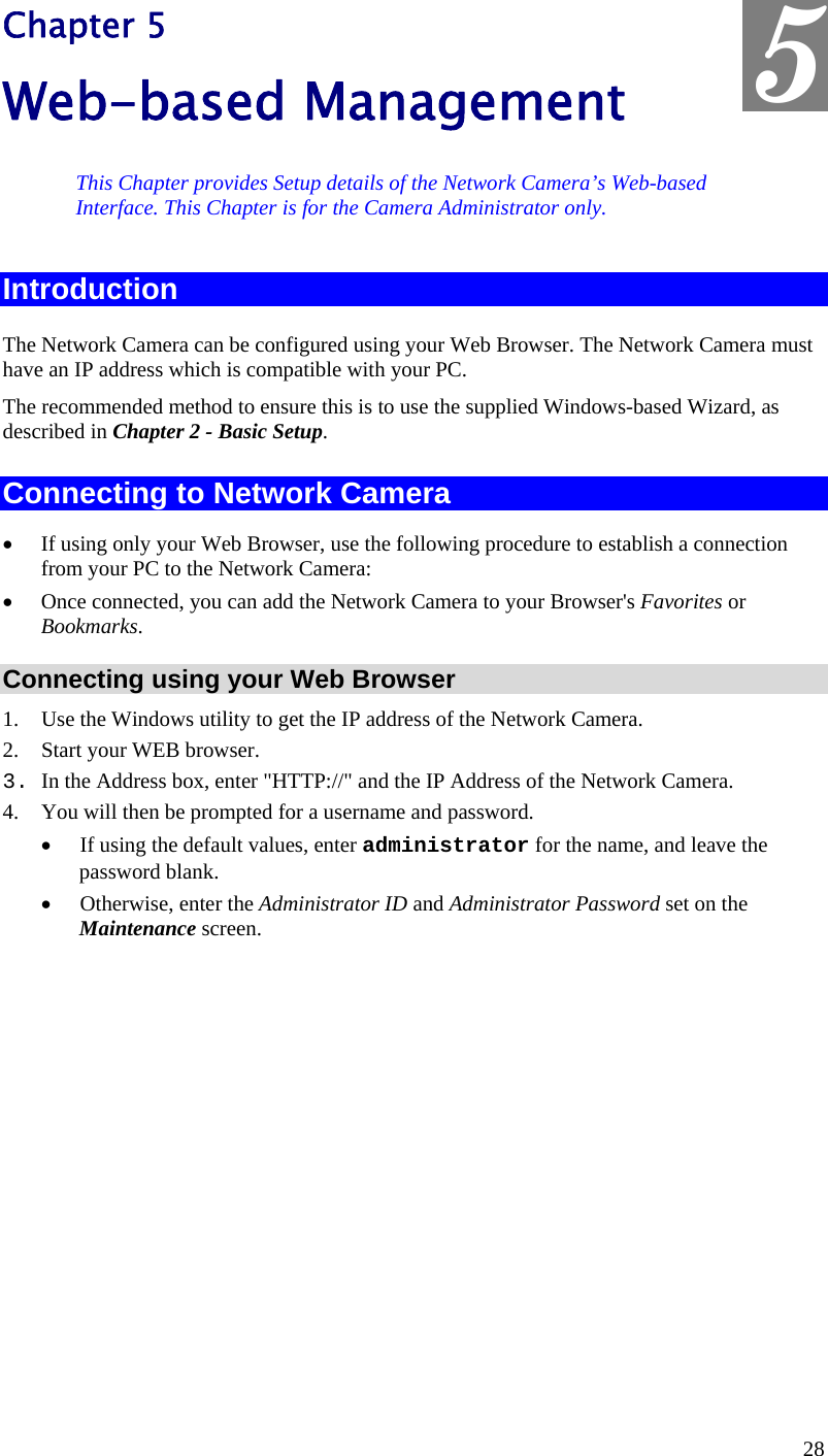  5 Chapter 5 Web-based Management This Chapter provides Setup details of the Network Camera’s Web-based Interface. This Chapter is for the Camera Administrator only. Introduction The Network Camera can be configured using your Web Browser. The Network Camera must have an IP address which is compatible with your PC. The recommended method to ensure this is to use the supplied Windows-based Wizard, as described in Chapter 2 - Basic Setup. Connecting to Network Camera •  If using only your Web Browser, use the following procedure to establish a connection from your PC to the Network Camera: •  Once connected, you can add the Network Camera to your Browser&apos;s Favorites or Bookmarks. Connecting using your Web Browser 1.  Use the Windows utility to get the IP address of the Network Camera. 2.  Start your WEB browser. 3. In the Address box, enter &quot;HTTP://&quot; and the IP Address of the Network Camera.  4.  You will then be prompted for a username and password. •  If using the default values, enter administrator for the name, and leave the password blank. •  Otherwise, enter the Administrator ID and Administrator Password set on the Maintenance screen.  28 