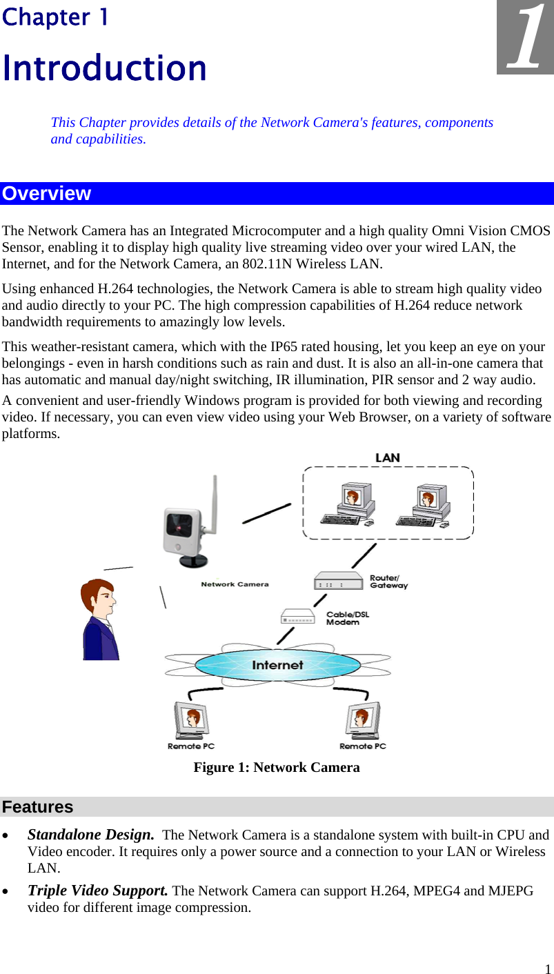  1 Chapter 1 Introduction This Chapter provides details of the Network Camera&apos;s features, components and capabilities. Overview The Network Camera has an Integrated Microcomputer and a high quality Omni Vision CMOS Sensor, enabling it to display high quality live streaming video over your wired LAN, the Internet, and for the Network Camera, an 802.11N Wireless LAN. Using enhanced H.264 technologies, the Network Camera is able to stream high quality video and audio directly to your PC. The high compression capabilities of H.264 reduce network bandwidth requirements to amazingly low levels.  This weather-resistant camera, which with the IP65 rated housing, let you keep an eye on your belongings - even in harsh conditions such as rain and dust. It is also an all-in-one camera that has automatic and manual day/night switching, IR illumination, PIR sensor and 2 way audio. A convenient and user-friendly Windows program is provided for both viewing and recording video. If necessary, you can even view video using your Web Browser, on a variety of software platforms.   Figure 1: Network Camera Features •  Standalone Design.  The Network Camera is a standalone system with built-in CPU and Video encoder. It requires only a power source and a connection to your LAN or Wireless LAN. •  Triple Video Support. The Network Camera can support H.264, MPEG4 and MJEPG video for different image compression. 1 