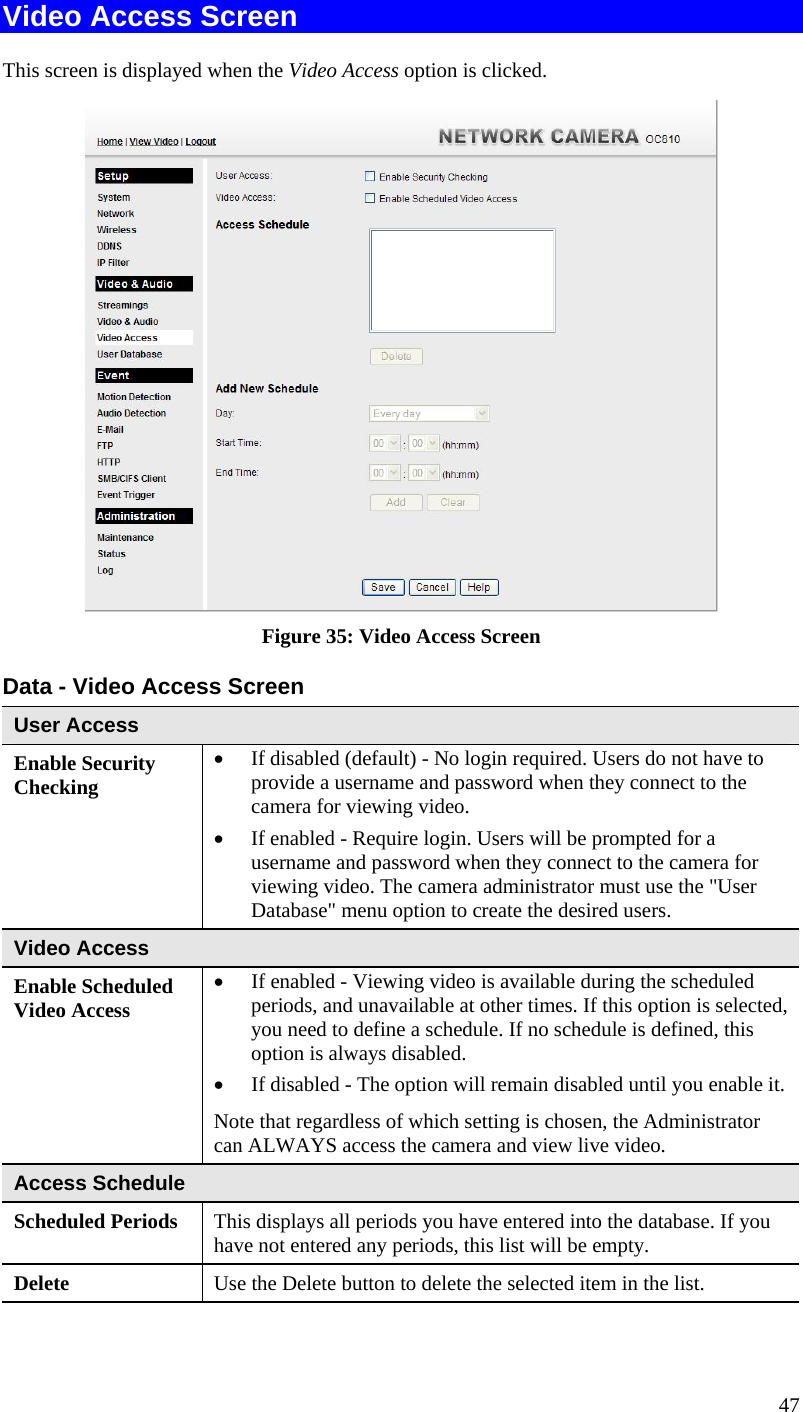  Video Access Screen This screen is displayed when the Video Access option is clicked.  Figure 35: Video Access Screen Data - Video Access Screen User Access Enable Security Checking •  If disabled (default) - No login required. Users do not have to provide a username and password when they connect to the camera for viewing video. •  If enabled - Require login. Users will be prompted for a username and password when they connect to the camera for viewing video. The camera administrator must use the &quot;User Database&quot; menu option to create the desired users. Video Access Enable Scheduled Video Access •  If enabled - Viewing video is available during the scheduled periods, and unavailable at other times. If this option is selected, you need to define a schedule. If no schedule is defined, this option is always disabled.  •  If disabled - The option will remain disabled until you enable it. Note that regardless of which setting is chosen, the Administrator can ALWAYS access the camera and view live video. Access Schedule Scheduled Periods   This displays all periods you have entered into the database. If you have not entered any periods, this list will be empty. Delete  Use the Delete button to delete the selected item in the list. 47 
