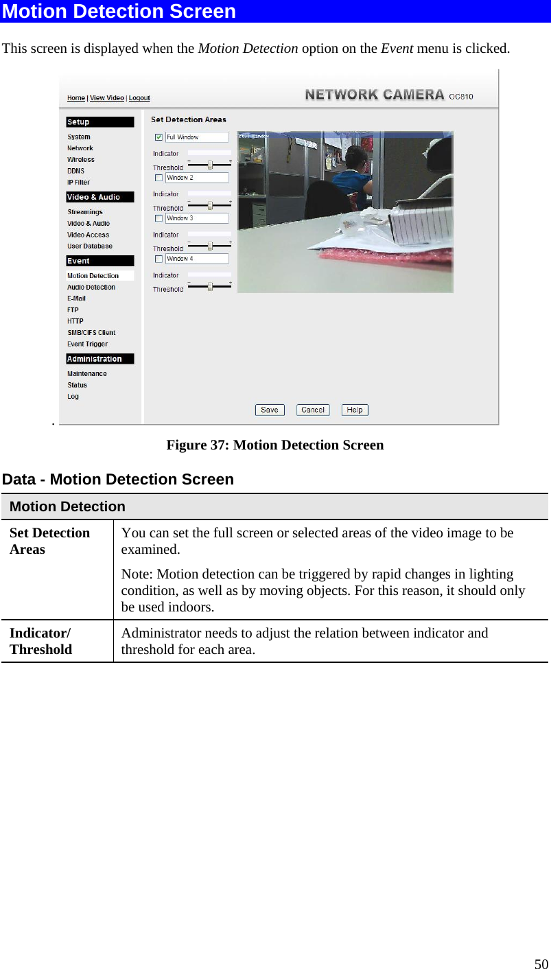  Motion Detection Screen This screen is displayed when the Motion Detection option on the Event menu is clicked. .   Figure 37: Motion Detection Screen Data - Motion Detection Screen Motion Detection Set Detection Areas   You can set the full screen or selected areas of the video image to be examined.  Note: Motion detection can be triggered by rapid changes in lighting condition, as well as by moving objects. For this reason, it should only be used indoors. Indicator/ Threshold  Administrator needs to adjust the relation between indicator and threshold for each area.   50 