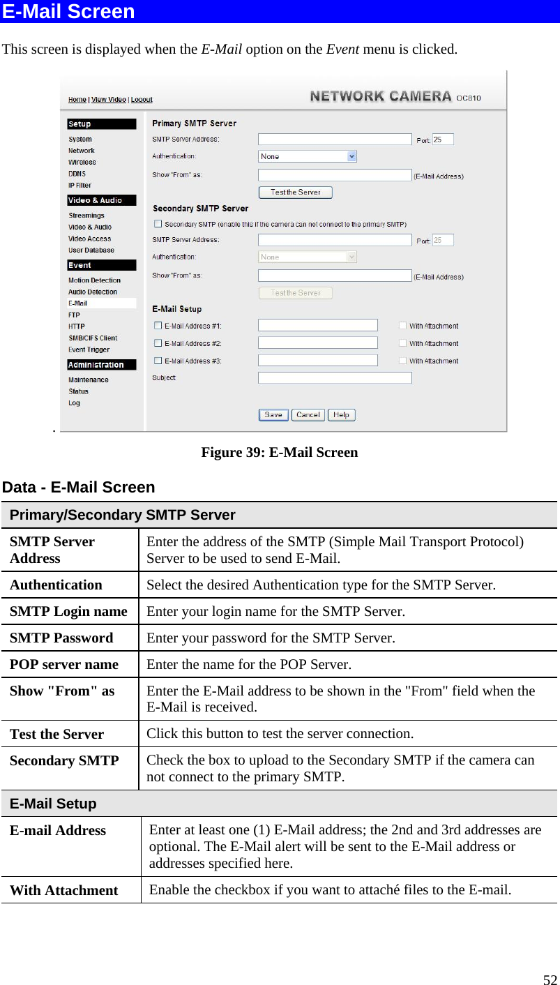  E-Mail Screen This screen is displayed when the E-Mail option on the Event menu is clicked. .   Figure 39: E-Mail Screen Data - E-Mail Screen Primary/Secondary SMTP Server SMTP Server Address  Enter the address of the SMTP (Simple Mail Transport Protocol) Server to be used to send E-Mail. Authentication  Select the desired Authentication type for the SMTP Server. SMTP Login name Enter your login name for the SMTP Server. SMTP Password  Enter your password for the SMTP Server. POP server name  Enter the name for the POP Server. Show &quot;From&quot; as  Enter the E-Mail address to be shown in the &quot;From&quot; field when the E-Mail is received. Test the Server  Click this button to test the server connection.  Secondary SMTP  Check the box to upload to the Secondary SMTP if the camera can not connect to the primary SMTP.   E-Mail Setup E-mail Address  Enter at least one (1) E-Mail address; the 2nd and 3rd addresses are optional. The E-Mail alert will be sent to the E-Mail address or addresses specified here.  With Attachment  Enable the checkbox if you want to attaché files to the E-mail. 52 