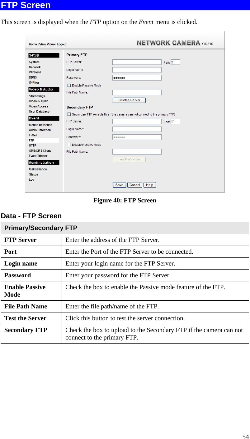  FTP Screen This screen is displayed when the FTP option on the Event menu is clicked.  Figure 40: FTP Screen Data - FTP Screen Primary/Secondary FTP FTP Server   Enter the address of the FTP Server. Port  Enter the Port of the FTP Server to be connected. Login name  Enter your login name for the FTP Server. Password  Enter your password for the FTP Server. Enable Passive Mode  Check the box to enable the Passive mode feature of the FTP. File Path Name  Enter the file path/name of the FTP. Test the Server  Click this button to test the server connection.  Secondary FTP  Check the box to upload to the Secondary FTP if the camera can not connect to the primary FTP.    54 