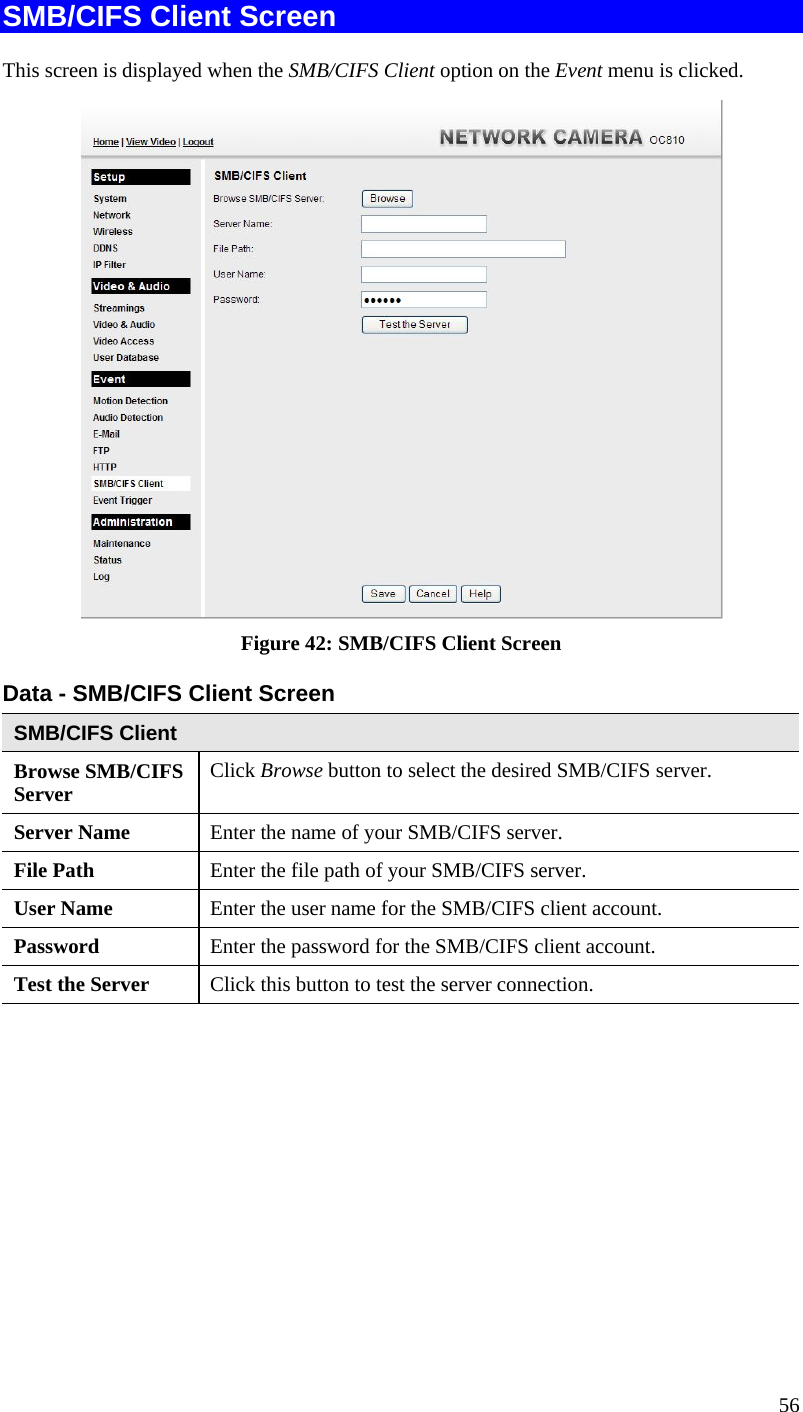  SMB/CIFS Client Screen This screen is displayed when the SMB/CIFS Client option on the Event menu is clicked.  Figure 42: SMB/CIFS Client Screen Data - SMB/CIFS Client Screen SMB/CIFS Client Browse SMB/CIFS Server  Click Browse button to select the desired SMB/CIFS server. Server Name  Enter the name of your SMB/CIFS server.  File Path  Enter the file path of your SMB/CIFS server. User Name  Enter the user name for the SMB/CIFS client account. Password  Enter the password for the SMB/CIFS client account. Test the Server  Click this button to test the server connection.     56 