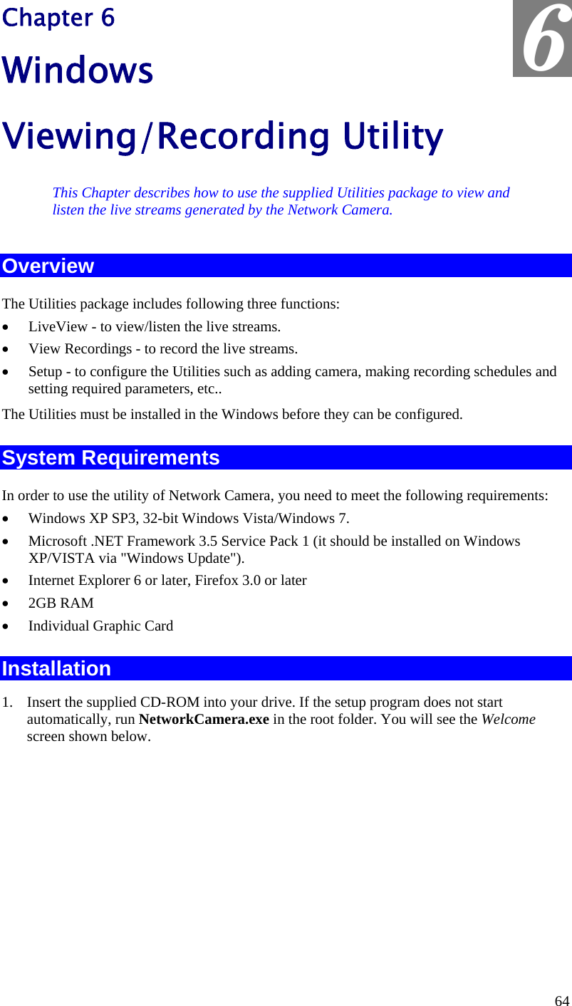  6 Chapter 6 Windows Viewing/Recording Utility This Chapter describes how to use the supplied Utilities package to view and listen the live streams generated by the Network Camera. Overview The Utilities package includes following three functions: •  LiveView - to view/listen the live streams. •  View Recordings - to record the live streams. •  Setup - to configure the Utilities such as adding camera, making recording schedules and setting required parameters, etc.. The Utilities must be installed in the Windows before they can be configured. System Requirements In order to use the utility of Network Camera, you need to meet the following requirements: •  Windows XP SP3, 32-bit Windows Vista/Windows 7. •  Microsoft .NET Framework 3.5 Service Pack 1 (it should be installed on Windows XP/VISTA via &quot;Windows Update&quot;). •  Internet Explorer 6 or later, Firefox 3.0 or later •  2GB RAM •  Individual Graphic Card Installation 1.  Insert the supplied CD-ROM into your drive. If the setup program does not start automatically, run NetworkCamera.exe in the root folder. You will see the Welcome screen shown below. 64 